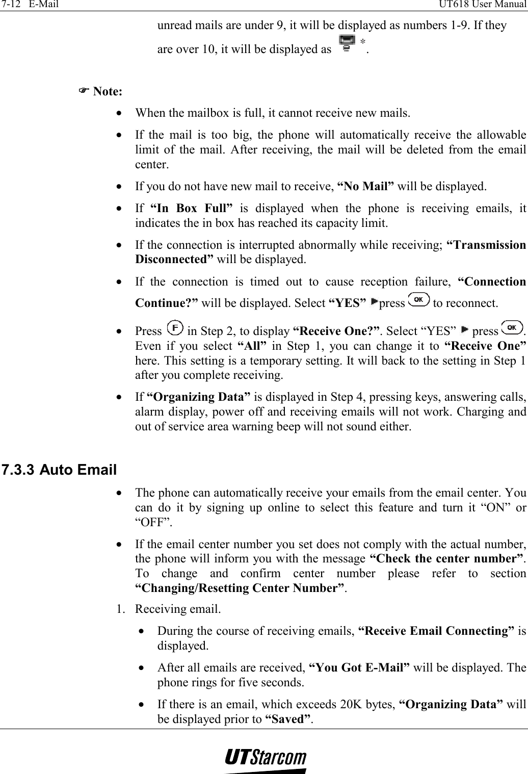 7-12   E-Mail    UT618 User Manual   unread mails are under 9, it will be displayed as numbers 1-9. If they are over 10, it will be displayed as  .  )))) Note: •  When the mailbox is full, it cannot receive new mails. •  If the mail is too big, the phone will automatically receive the allowable limit of the mail. After receiving, the mail will be deleted from the email center. •  If you do not have new mail to receive, “No Mail” will be displayed. •  If  “In Box Full” is displayed when the phone is receiving emails, it indicates the in box has reached its capacity limit. •  If the connection is interrupted abnormally while receiving; “Transmission Disconnected” will be displayed. •  If the connection is timed out to cause reception failure, “Connection Continue?” will be displayed. Select “YES” press   to reconnect. •  Press   in Step 2, to display “Receive One?”. Select “YES”   press  . Even if you select “All” in Step 1, you can change it to “Receive One” here. This setting is a temporary setting. It will back to the setting in Step 1 after you complete receiving. •  If “Organizing Data” is displayed in Step 4, pressing keys, answering calls, alarm display, power off and receiving emails will not work. Charging and out of service area warning beep will not sound either.  7.3.3 Auto Email •  The phone can automatically receive your emails from the email center. You can do it by signing up online to select this feature and turn it “ON” or “OFF”. •  If the email center number you set does not comply with the actual number, the phone will inform you with the message “Check the center number”. To change and confirm center number please refer to section “Changing/Resetting Center Number”. 1. Receiving email. •  During the course of receiving emails, “Receive Email Connecting” is displayed. •  After all emails are received, “You Got E-Mail” will be displayed. The phone rings for five seconds. •  If there is an email, which exceeds 20K bytes, “Organizing Data” will be displayed prior to “Saved”. 