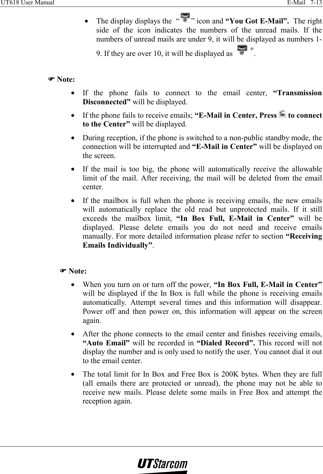 UT618 User Manual    E-Mail   7-13   •  The display displays the  “ ” icon and “You Got E-Mail”.  The right side of the icon indicates the numbers of the unread mails. If the numbers of unread mails are under 9, it will be displayed as numbers 1-9. If they are over 10, it will be displayed as  .  )))) Note: •  If the phone fails to connect to the email center, “Transmission Disconnected” will be displayed. •  If the phone fails to receive emails; “E-Mail in Center, Press   to connect to the Center” will be displayed. •  During reception, if the phone is switched to a non-public standby mode, the connection will be interrupted and “E-Mail in Center” will be displayed on the screen. •  If the mail is too big, the phone will automatically receive the allowable limit of the mail. After receiving, the mail will be deleted from the email center. •  If the mailbox is full when the phone is receiving emails, the new emails will automatically replace the old read but unprotected mails. If it still exceeds the mailbox limit, “In Box Full, E-Mail in Center” will be displayed. Please delete emails you do not need and receive emails manually. For more detailed information please refer to section “Receiving Emails Individually”.  )))) Note: •  When you turn on or turn off the power, “In Box Full, E-Mail in Center” will be displayed if the In Box is full while the phone is receiving emails automatically. Attempt several times and this information will disappear. Power off and then power on, this information will appear on the screen again. •  After the phone connects to the email center and finishes receiving emails, “Auto Email” will be recorded in “Dialed Record”. This record will not display the number and is only used to notify the user. You cannot dial it out to the email center. •  The total limit for In Box and Free Box is 200K bytes. When they are full (all emails there are protected or unread), the phone may not be able to receive new mails. Please delete some mails in Free Box and attempt the reception again.  