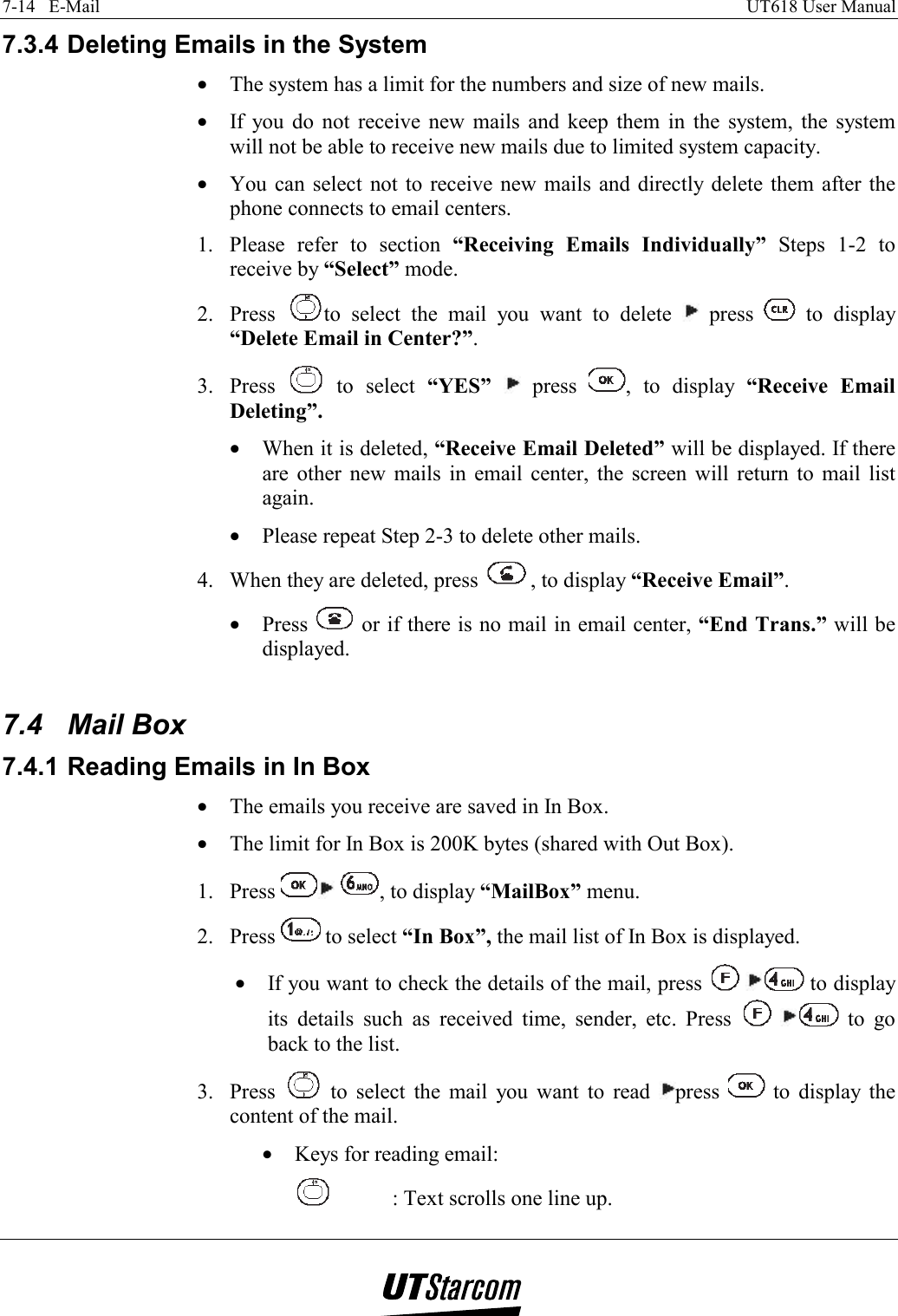 7-14   E-Mail    UT618 User Manual   7.3.4 Deleting Emails in the System •  The system has a limit for the numbers and size of new mails. •  If you do not receive new mails and keep them in the system, the system will not be able to receive new mails due to limited system capacity. •  You can select not to receive new mails and directly delete them after the phone connects to email centers. 1.  Please refer to section “Receiving Emails Individually” Steps 1-2 to receive by “Select” mode. 2. Press  to select the mail you want to delete   press   to display “Delete Email in Center?”. 3. Press   to select “YES”  press  , to display “Receive Email Deleting”. •  When it is deleted, “Receive Email Deleted” will be displayed. If there are other new mails in email center, the screen will return to mail list again. •  Please repeat Step 2-3 to delete other mails. 4.  When they are deleted, press  , to display “Receive Email”. •  Press   or if there is no mail in email center, “End Trans.” will be displayed.  7.4 Mail Box 7.4.1 Reading Emails in In Box •  The emails you receive are saved in In Box. •  The limit for In Box is 200K bytes (shared with Out Box). 1. Press   , to display “MailBox” menu.   2. Press   to select “In Box”, the mail list of In Box is displayed. •  If you want to check the details of the mail, press    to display its details such as received time, sender, etc. Press    to go back to the list. 3. Press   to select the mail you want to read  press   to display the content of the mail. •  Keys for reading email:   : Text scrolls one line up. 