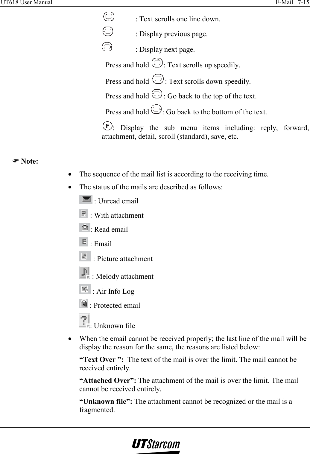 UT618 User Manual    E-Mail   7-15     : Text scrolls one line down.   : Display previous page.   : Display next page. Press and hold  : Text scrolls up speedily. Press and hold  : Text scrolls down speedily. Press and hold  : Go back to the top of the text. Press and hold  : Go back to the bottom of the text.  : Display the sub menu items including: reply, forward, attachment, detail, scroll (standard), save, etc.  )))) Note: •  The sequence of the mail list is according to the receiving time. •  The status of the mails are described as follows:  : Unread email   : With attachment : Read email    : Email  : Picture attachment    : Melody attachment  : Air Info Log       : Protected email : Unknown file •  When the email cannot be received properly; the last line of the mail will be display the reason for the same, the reasons are listed below: “Text Over ”:  The text of the mail is over the limit. The mail cannot be received entirely. “Attached Over”: The attachment of the mail is over the limit. The mail cannot be received entirely. “Unknown file”: The attachment cannot be recognized or the mail is a fragmented. 