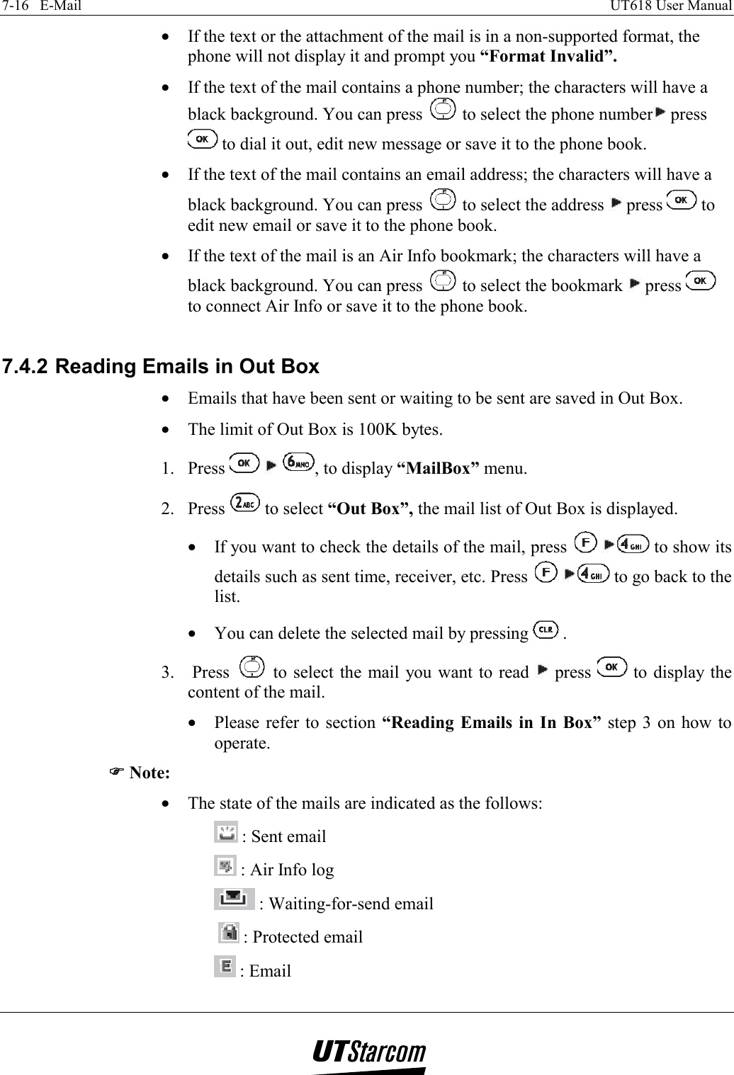 7-16   E-Mail    UT618 User Manual   •  If the text or the attachment of the mail is in a non-supported format, the phone will not display it and prompt you “Format Invalid”. •  If the text of the mail contains a phone number; the characters will have a black background. You can press   to select the phone number  press  to dial it out, edit new message or save it to the phone book. •  If the text of the mail contains an email address; the characters will have a black background. You can press   to select the address   press   to edit new email or save it to the phone book. •  If the text of the mail is an Air Info bookmark; the characters will have a black background. You can press   to select the bookmark   press   to connect Air Info or save it to the phone book.  7.4.2 Reading Emails in Out Box •  Emails that have been sent or waiting to be sent are saved in Out Box. •  The limit of Out Box is 100K bytes. 1. Press      , to display “MailBox” menu. 2. Press   to select “Out Box”, the mail list of Out Box is displayed. •  If you want to check the details of the mail, press    to show its details such as sent time, receiver, etc. Press    to go back to the list. •  You can delete the selected mail by pressing   . 3.  Press   to select the mail you want to read   press   to display the content of the mail. •  Please refer to section  “Reading Emails in In Box” step 3 on how to operate. )))) Note: •  The state of the mails are indicated as the follows:  : Sent email            : Air Info log  : Waiting-for-send email    : Protected email  : Email                