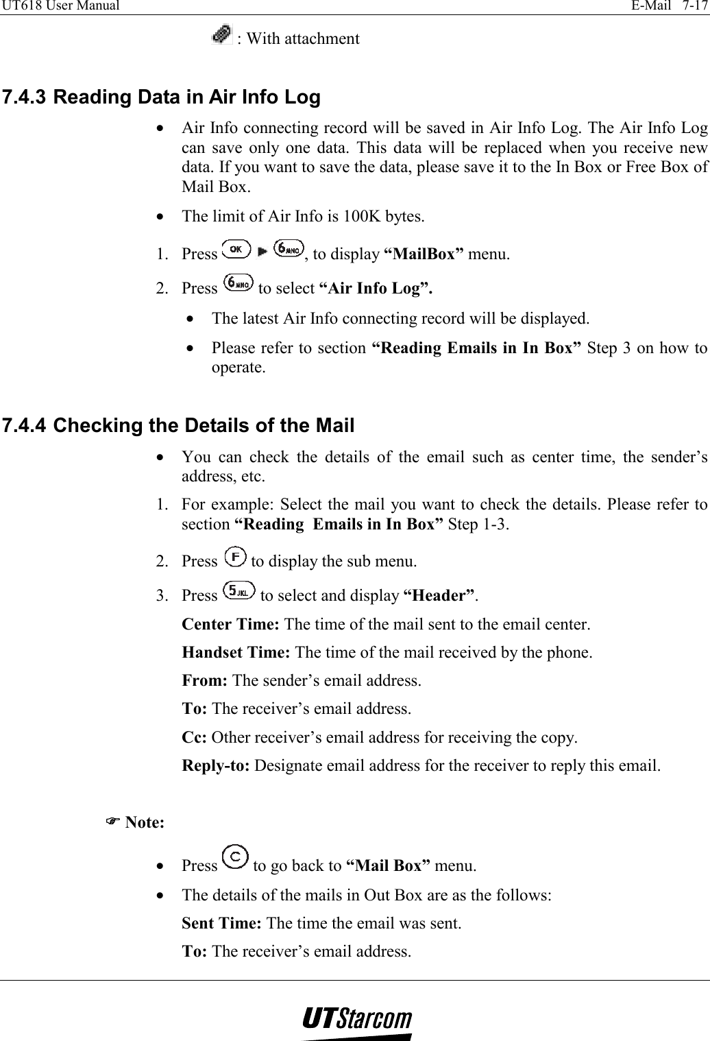 UT618 User Manual    E-Mail   7-17     : With attachment  7.4.3 Reading Data in Air Info Log •  Air Info connecting record will be saved in Air Info Log. The Air Info Log can save only one data. This data will be replaced when you receive new data. If you want to save the data, please save it to the In Box or Free Box of Mail Box. •  The limit of Air Info is 100K bytes. 1. Press      , to display “MailBox” menu. 2. Press   to select “Air Info Log”. •  The latest Air Info connecting record will be displayed. •  Please refer to section “Reading Emails in In Box” Step 3 on how to operate.  7.4.4 Checking the Details of the Mail •  You can check the details of the email such as center time, the sender’s address, etc. 1.  For example: Select the mail you want to check the details. Please refer to section “Reading  Emails in In Box” Step 1-3. 2. Press   to display the sub menu. 3. Press   to select and display “Header”. Center Time: The time of the mail sent to the email center. Handset Time: The time of the mail received by the phone.  From: The sender’s email address. To: The receiver’s email address. Cc: Other receiver’s email address for receiving the copy. Reply-to: Designate email address for the receiver to reply this email.  )))) Note: •  Press   to go back to “Mail Box” menu. •  The details of the mails in Out Box are as the follows: Sent Time: The time the email was sent. To: The receiver’s email address. 