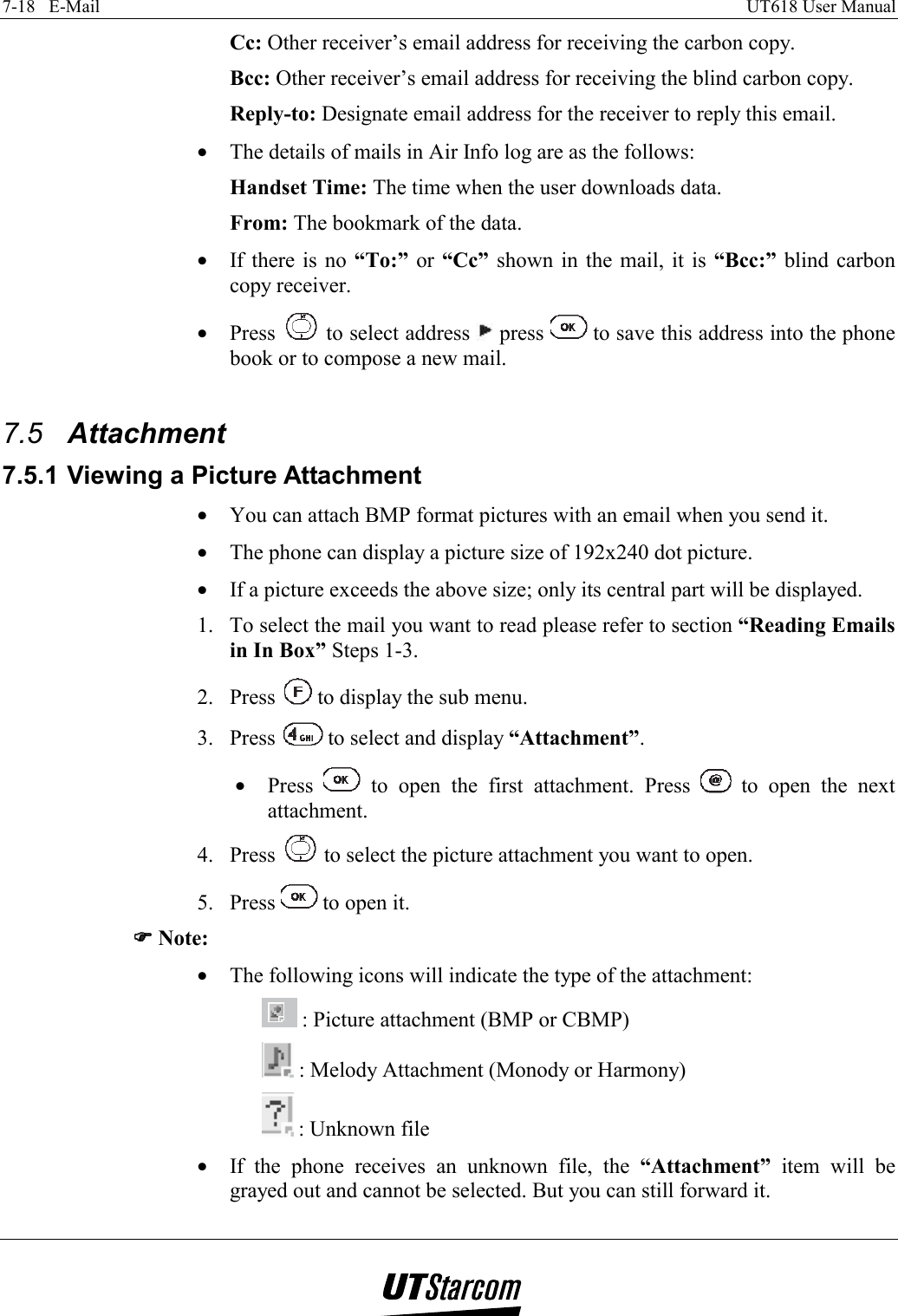 7-18   E-Mail    UT618 User Manual   Cc: Other receiver’s email address for receiving the carbon copy. Bcc: Other receiver’s email address for receiving the blind carbon copy. Reply-to: Designate email address for the receiver to reply this email. •  The details of mails in Air Info log are as the follows: Handset Time: The time when the user downloads data. From: The bookmark of the data. •  If there is no “To:” or “Cc” shown in the mail, it is “Bcc:” blind carbon copy receiver. •  Press   to select address   press   to save this address into the phone book or to compose a new mail.  7.5  Attachment 7.5.1 Viewing a Picture Attachment •  You can attach BMP format pictures with an email when you send it. •  The phone can display a picture size of 192x240 dot picture. •  If a picture exceeds the above size; only its central part will be displayed. 1.  To select the mail you want to read please refer to section “Reading Emails in In Box” Steps 1-3. 2. Press   to display the sub menu. 3. Press   to select and display “Attachment”. •  Press   to open the first attachment. Press   to open the next attachment. 4. Press   to select the picture attachment you want to open. 5. Press   to open it. )))) Note: •  The following icons will indicate the type of the attachment:  : Picture attachment (BMP or CBMP)  : Melody Attachment (Monody or Harmony)  : Unknown file •  If the phone receives an unknown file, the “Attachment” item will be grayed out and cannot be selected. But you can still forward it. 