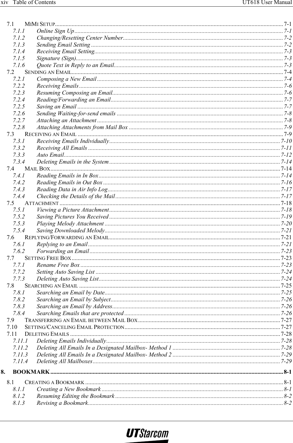 xiv   Table of Contents     UT618 User Manual      7.1 MIMI SETUP....................................................................................................................................................... 7-1 7.1.1 Online Sign Up..........................................................................................................................................7-1 7.1.2 Changing/Resetting Center Number..........................................................................................................7-2 7.1.3 Sending Email Setting ...............................................................................................................................7-2 7.1.4 Receiving Email Setting.............................................................................................................................7-3 7.1.5 Signature (Sign)......................................................................................................................................... 7-3 7.1.6 Quote Text in Reply to an Email................................................................................................................7-3 7.2 SENDING AN EMAIL............................................................................................................................................7-4 7.2.1 Composing a New Email ...........................................................................................................................7-4 7.2.2 Receiving Emails ....................................................................................................................................... 7-6 7.2.3 Resuming Composing an Email.................................................................................................................7-6 7.2.4 Reading/Forwarding an Email..................................................................................................................7-7 7.2.5 Saving an Email ........................................................................................................................................7-7 7.2.6 Sending Waiting-for-send emails .............................................................................................................. 7-8 7.2.7 Attaching an Attachment ...........................................................................................................................7-8 7.2.8 Attaching Attachments from Mail Box ...................................................................................................... 7-9 7.3 RECEIVING AN EMAIL ........................................................................................................................................ 7-9 7.3.1 Receiving Emails Individually.................................................................................................................7-10 7.3.2 Receiving All Emails ...............................................................................................................................7-11 7.3.3 Auto Email...............................................................................................................................................7-12 7.3.4 Deleting Emails in the System .................................................................................................................7-14 7.4 MAIL BOX........................................................................................................................................................ 7-14 7.4.1 Reading Emails in In Box........................................................................................................................7-14 7.4.2 Reading Emails in Out Box .....................................................................................................................7-16 7.4.3 Reading Data in Air Info Log..................................................................................................................7-17 7.4.4 Checking the Details of the Mail.............................................................................................................7-17 7.5 ATTACHMENT ..................................................................................................................................................7-18 7.5.1 Viewing a Picture Attachment.................................................................................................................7-18 7.5.2 Saving Pictures You Received .................................................................................................................7-19 7.5.3 Playing Melody Attachment ....................................................................................................................7-20 7.5.4 Saving Downloaded Melody....................................................................................................................7-21 7.6 REPLYING/FORWARDING AN EMAIL.................................................................................................................7-21 7.6.1 Replying to an Email...............................................................................................................................7-21 7.6.2 Forwarding an Email..............................................................................................................................7-23 7.7 SETTING FREE BOX .......................................................................................................................................... 7-23 7.7.1 Rename Free Box .................................................................................................................................... 7-23 7.7.2 Setting Auto Saving List ..........................................................................................................................7-24 7.7.3 Deleting Auto Saving List........................................................................................................................7-24 7.8 SEARCHING AN EMAIL .....................................................................................................................................7-25 7.8.1 Searching an Email by Date....................................................................................................................7-25 7.8.2 Searching an Email by Subject................................................................................................................7-26 7.8.3 Searching an Email by Address...............................................................................................................7-26 7.8.4 Searching Emails that are protected ....................................................................................................... 7-26 7.9 TRANSFERRING AN EMAIL BETWEEN MAIL BOX .............................................................................................. 7-27 7.10 SETTING/CANCELING EMAIL PROTECTION....................................................................................................... 7-27 7.11 DELETING EMAILS ........................................................................................................................................... 7-28 7.11.1 Deleting Emails Individually...................................................................................................................7-28 7.11.2 Deleting All Emails In a Designated Mailbox- Method 1 .......................................................................7-28 7.11.3 Deleting All Emails In a Designated Mailbox- Method 2 .......................................................................7-29 7.11.4 Deleting All Mailboxes............................................................................................................................ 7-29 8. BOOKMARK ..........................................................................................................................................................8-1 8.1 CREATING A BOOKMARK ................................................................................................................................... 8-1 8.1.1 Creating a New Bookmark ........................................................................................................................8-1 8.1.2 Resuming Editing the Bookmark ...............................................................................................................8-2 8.1.3 Revising a Bookmark................................................................................................................................. 8-2 