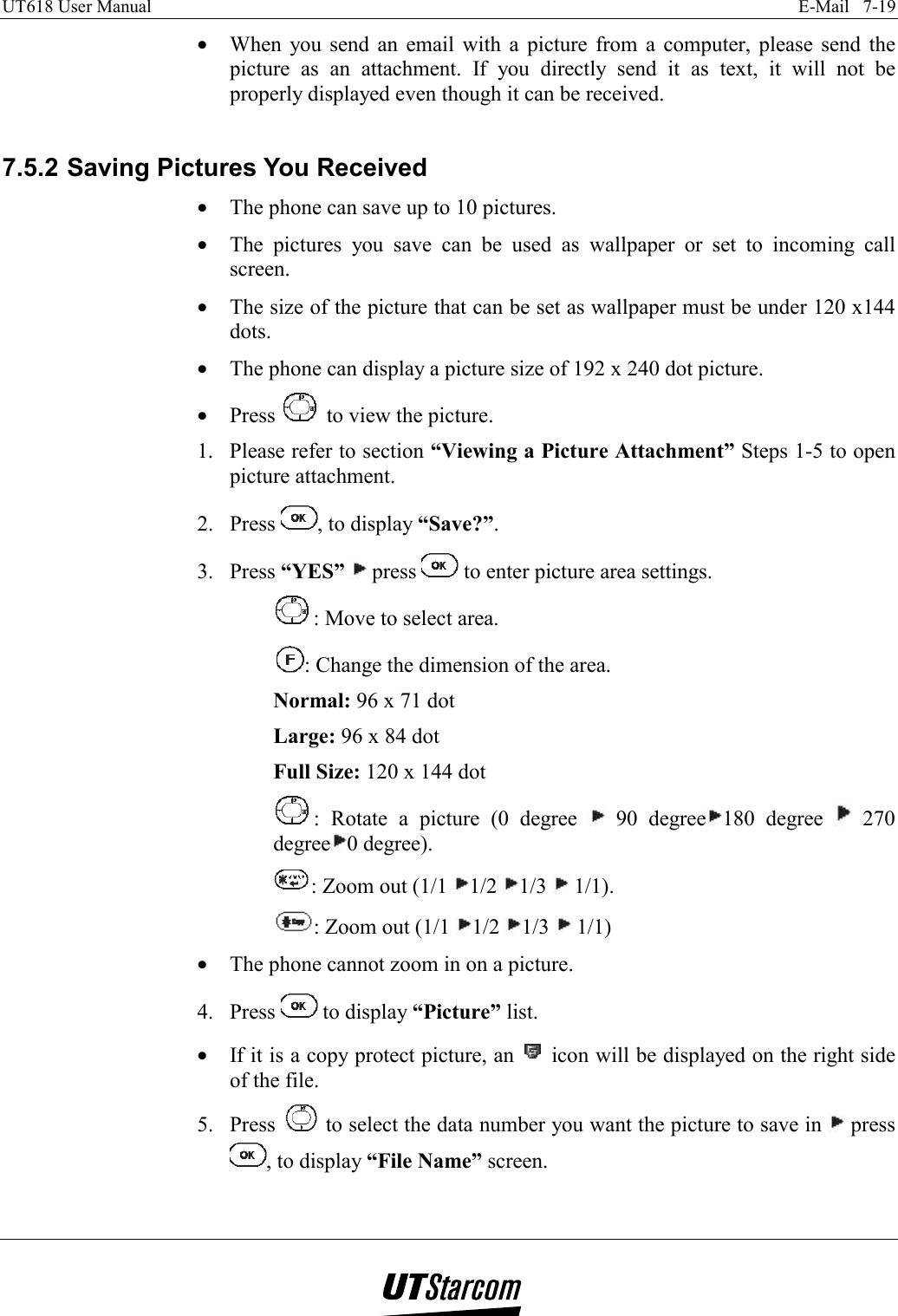 UT618 User Manual    E-Mail   7-19   •  When you send an email with a picture from a computer, please send the picture as an attachment. If you directly send it as text, it will not be properly displayed even though it can be received.  7.5.2 Saving Pictures You Received •  The phone can save up to 10 pictures. •  The pictures you save can be used as wallpaper or set to incoming call screen. •  The size of the picture that can be set as wallpaper must be under 120 x144 dots. •  The phone can display a picture size of 192 x 240 dot picture. •  Press   to view the picture. 1.  Please refer to section “Viewing a Picture Attachment” Steps 1-5 to open picture attachment. 2. Press  , to display “Save?”. 3. Press “YES”  press   to enter picture area settings. : Move to select area. : Change the dimension of the area. Normal: 96 x 71 dot Large: 96 x 84 dot Full Size: 120 x 144 dot : Rotate a picture (0 degree   90 degree 180 degree   270 degree 0 degree). : Zoom out (1/1  1/2  1/3   1/1). : Zoom out (1/1  1/2  1/3   1/1) •  The phone cannot zoom in on a picture. 4. Press   to display “Picture” list. •  If it is a copy protect picture, an   icon will be displayed on the right side of the file. 5. Press   to select the data number you want the picture to save in   press , to display “File Name” screen. 