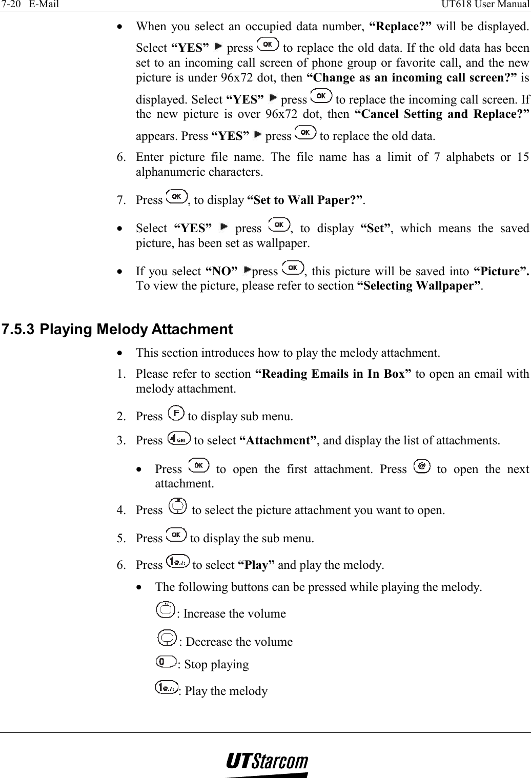 7-20   E-Mail    UT618 User Manual   •  When you select an occupied data number, “Replace?”  will be displayed. Select “YES”  press   to replace the old data. If the old data has been set to an incoming call screen of phone group or favorite call, and the new picture is under 96x72 dot, then “Change as an incoming call screen?” is displayed. Select “YES”   press   to replace the incoming call screen. If the new picture is over 96x72 dot, then “Cancel Setting and Replace?” appears. Press “YES”  press   to replace the old data. 6.  Enter picture file name. The file name has a limit of 7 alphabets or 15 alphanumeric characters. 7. Press  , to display “Set to Wall Paper?”. •  Select  “YES”  press  , to display “Set”, which means the saved picture, has been set as wallpaper. •  If you select “NO” press  , this picture will be saved into “Picture”. To view the picture, please refer to section “Selecting Wallpaper”.  7.5.3 Playing Melody Attachment •  This section introduces how to play the melody attachment. 1.  Please refer to section “Reading Emails in In Box” to open an email with melody attachment. 2. Press   to display sub menu. 3. Press   to select “Attachment”, and display the list of attachments. •  Press   to open the first attachment. Press   to open the next attachment. 4. Press   to select the picture attachment you want to open. 5. Press   to display the sub menu. 6. Press   to select “Play” and play the melody. •  The following buttons can be pressed while playing the melody. : Increase the volume : Decrease the volume : Stop playing : Play the melody  