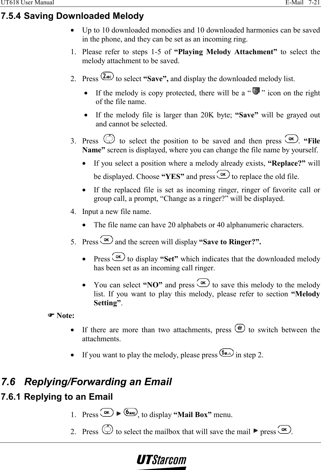 UT618 User Manual    E-Mail   7-21   7.5.4 Saving Downloaded Melody •  Up to 10 downloaded monodies and 10 downloaded harmonies can be saved in the phone, and they can be set as an incoming ring. 1.  Please refer to steps 1-5 of “Playing Melody Attachment” to select the melody attachment to be saved. 2. Press   to select “Save”, and display the downloaded melody list. •  If the melody is copy protected, there will be a “ ” icon on the right of the file name. •  If the melody file is larger than 20K byte; “Save” will be grayed out and cannot be selected. 3. Press   to select the position to be saved and then press  .  “File Name” screen is displayed, where you can change the file name by yourself. •  If you select a position where a melody already exists, “Replace?” will be displayed. Choose “YES” and press   to replace the old file. •  If the replaced file is set as incoming ringer, ringer of favorite call or group call, a prompt, “Change as a ringer?” will be displayed. 4.  Input a new file name. •  The file name can have 20 alphabets or 40 alphanumeric characters. 5. Press   and the screen will display “Save to Ringer?”. •  Press   to display “Set” which indicates that the downloaded melody has been set as an incoming call ringer. •  You can select “NO” and press   to save this melody to the melody list. If you want to play this melody, please refer to section “Melody Setting”. )))) Note: •  If there are more than two attachments, press   to switch between the attachments. •  If you want to play the melody, please press   in step 2.  7.6  Replying/Forwarding an Email 7.6.1 Replying to an Email 1. Press      , to display “Mail Box” menu. 2. Press   to select the mailbox that will save the mail   press  . 