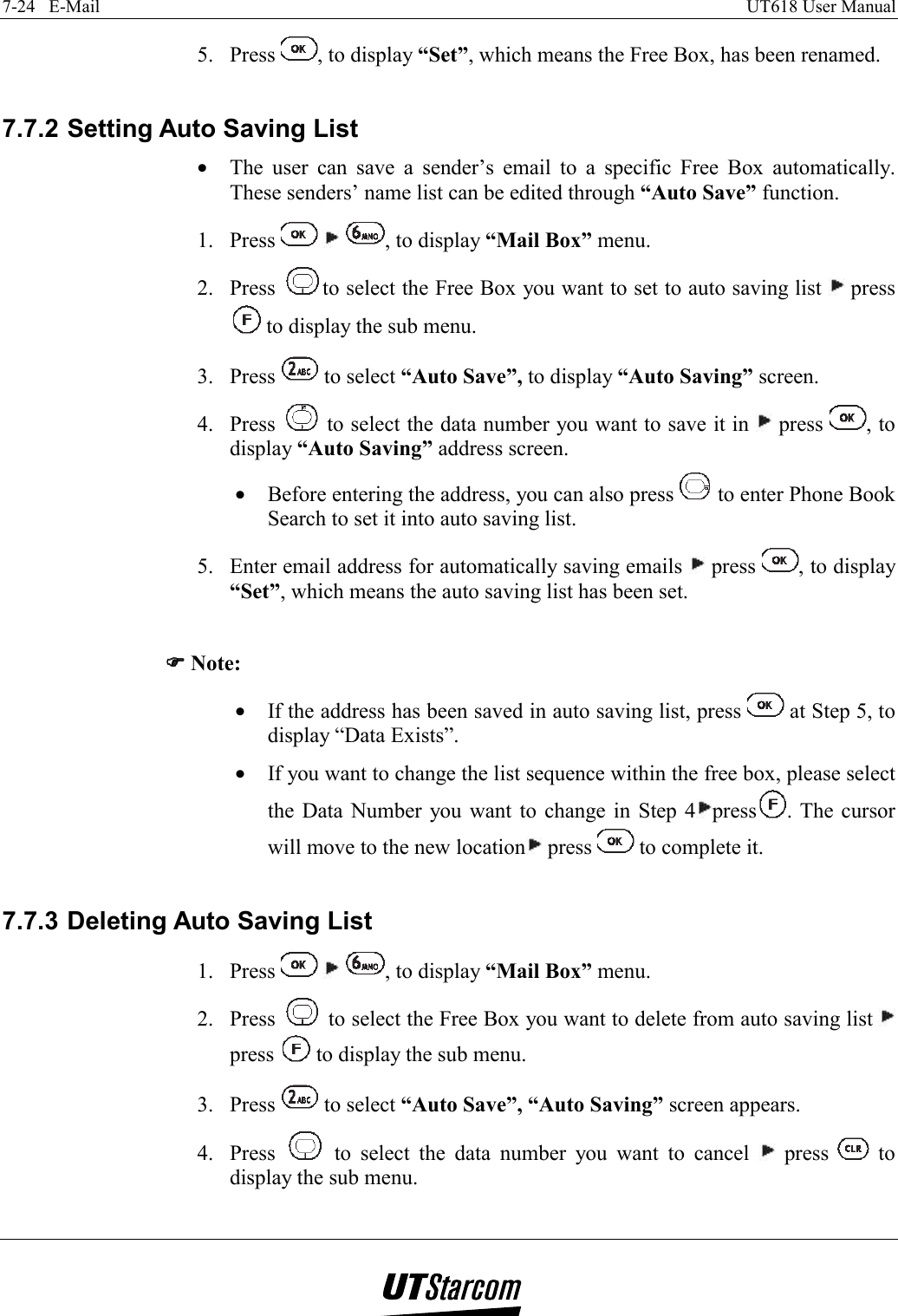 7-24   E-Mail    UT618 User Manual   5. Press  , to display “Set”, which means the Free Box, has been renamed.  7.7.2 Setting Auto Saving List •  The user can save a sender’s email to a specific Free Box automatically. These senders’ name list can be edited through “Auto Save” function. 1. Press      , to display “Mail Box” menu. 2. Press  to select the Free Box you want to set to auto saving list   press  to display the sub menu. 3. Press   to select “Auto Save”, to display “Auto Saving” screen. 4. Press   to select the data number you want to save it in   press  , to display “Auto Saving” address screen. •  Before entering the address, you can also press   to enter Phone Book Search to set it into auto saving list. 5.  Enter email address for automatically saving emails   press  , to display “Set”, which means the auto saving list has been set.  )))) Note: •  If the address has been saved in auto saving list, press   at Step 5, to display “Data Exists”. •  If you want to change the list sequence within the free box, please select the Data Number you want to change in Step 4 press . The cursor will move to the new location  press   to complete it.  7.7.3 Deleting Auto Saving List 1. Press      , to display “Mail Box” menu. 2. Press   to select the Free Box you want to delete from auto saving list   press   to display the sub menu. 3. Press   to select “Auto Save”, “Auto Saving” screen appears. 4. Press   to select the data number you want to cancel   press   to display the sub menu. 