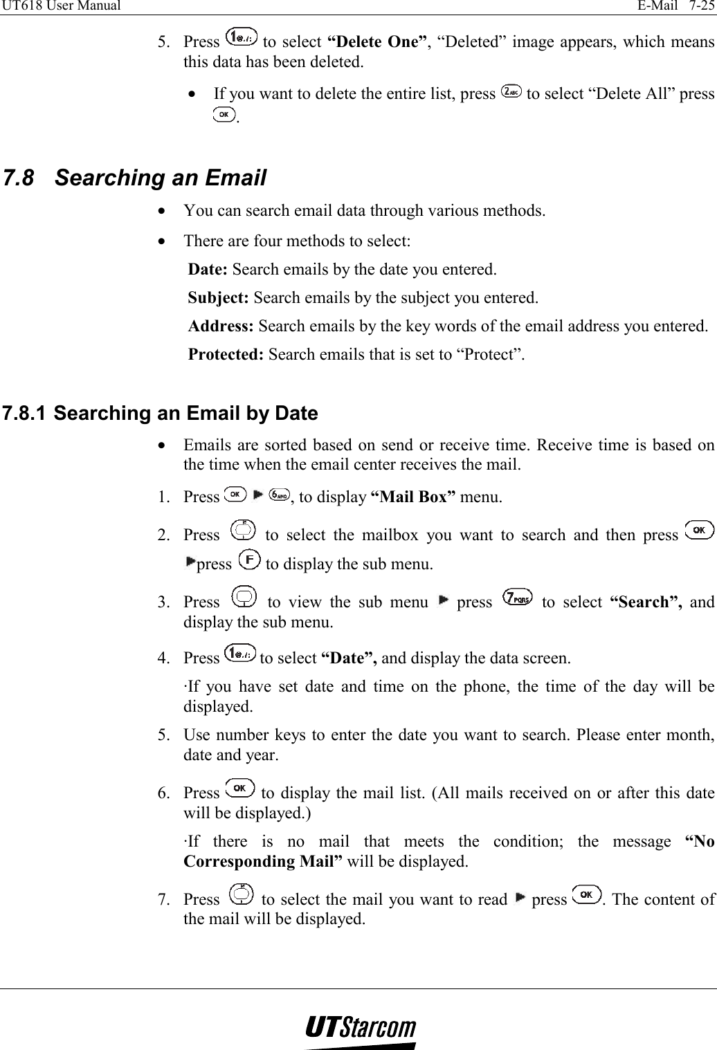 UT618 User Manual    E-Mail   7-25   5. Press   to select “Delete One”, “Deleted” image appears, which means this data has been deleted. •  If you want to delete the entire list, press   to select “Delete All” press .  7.8  Searching an Email •  You can search email data through various methods. •  There are four methods to select: Date: Search emails by the date you entered. Subject: Search emails by the subject you entered. Address: Search emails by the key words of the email address you entered. Protected: Search emails that is set to “Protect”.  7.8.1 Searching an Email by Date •  Emails are sorted based on send or receive time. Receive time is based on the time when the email center receives the mail. 1. Press      , to display “Mail Box” menu. 2. Press   to select the mailbox you want to search and then press   press   to display the sub menu. 3. Press   to view the sub menu   press   to select “Search”, and display the sub menu. 4. Press   to select “Date”, and display the data screen. ·If you have set date and time on the phone, the time of the day will be displayed. 5.  Use number keys to enter the date you want to search. Please enter month, date and year. 6. Press   to display the mail list. (All mails received on or after this date will be displayed.) ·If there is no mail that meets the condition; the message “No Corresponding Mail” will be displayed. 7. Press   to select the mail you want to read   press  . The content of the mail will be displayed.  