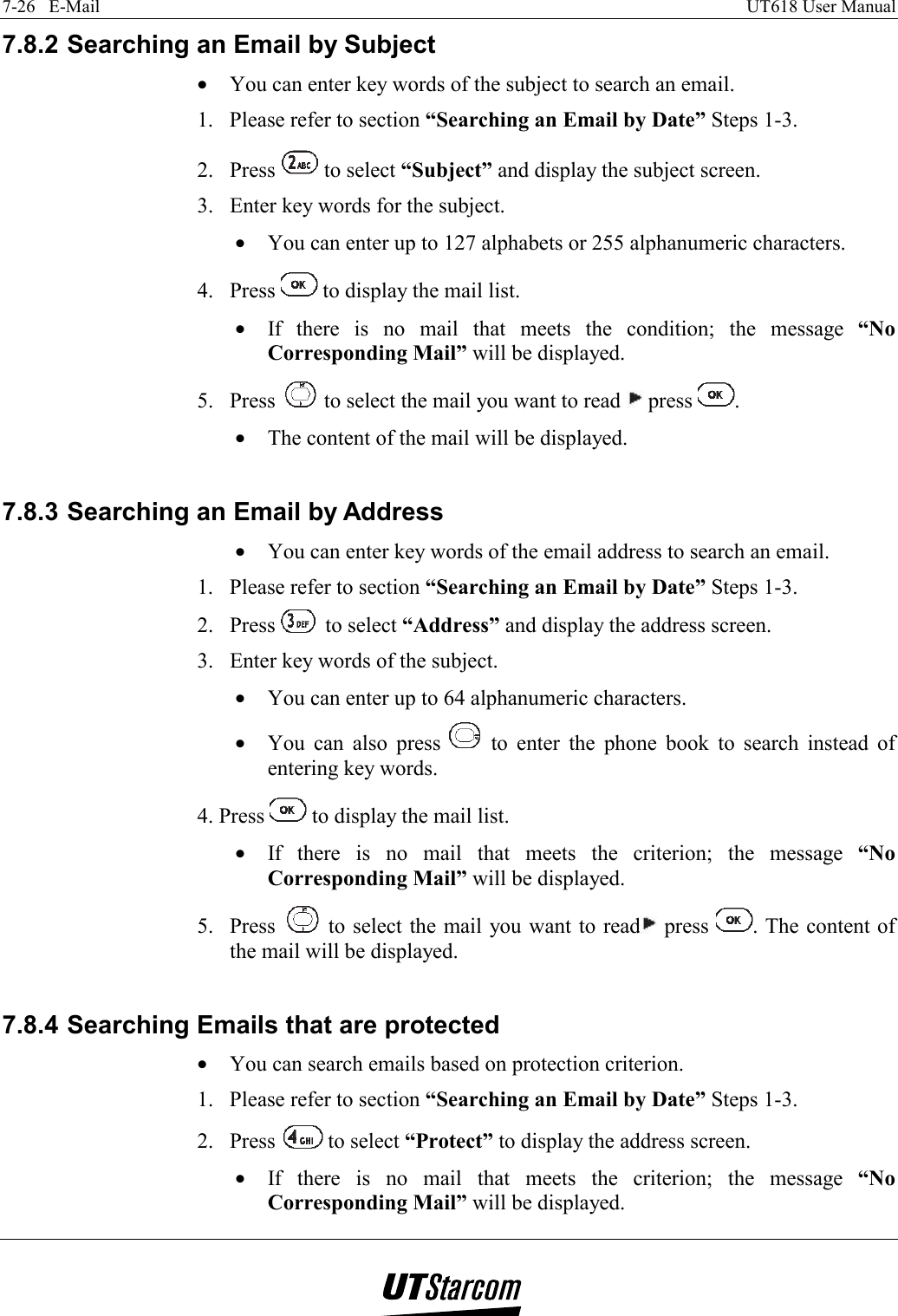 7-26   E-Mail    UT618 User Manual   7.8.2 Searching an Email by Subject •  You can enter key words of the subject to search an email. 1.  Please refer to section “Searching an Email by Date” Steps 1-3. 2. Press   to select “Subject” and display the subject screen. 3.  Enter key words for the subject. •  You can enter up to 127 alphabets or 255 alphanumeric characters. 4. Press   to display the mail list. •  If there is no mail that meets the condition; the message “No Corresponding Mail” will be displayed. 5. Press   to select the mail you want to read   press  .  •  The content of the mail will be displayed.  7.8.3 Searching an Email by Address •  You can enter key words of the email address to search an email. 1.  Please refer to section “Searching an Email by Date” Steps 1-3. 2. Press   to select “Address” and display the address screen. 3.  Enter key words of the subject. •  You can enter up to 64 alphanumeric characters. •  You can also press   to enter the phone book to search instead of entering key words. 4. Press   to display the mail list. •  If there is no mail that meets the criterion; the message “No Corresponding Mail” will be displayed. 5. Press   to select the mail you want to read  press  . The content of the mail will be displayed.  7.8.4 Searching Emails that are protected •  You can search emails based on protection criterion. 1.  Please refer to section “Searching an Email by Date” Steps 1-3. 2. Press   to select “Protect” to display the address screen. •  If there is no mail that meets the criterion; the message “No Corresponding Mail” will be displayed. 