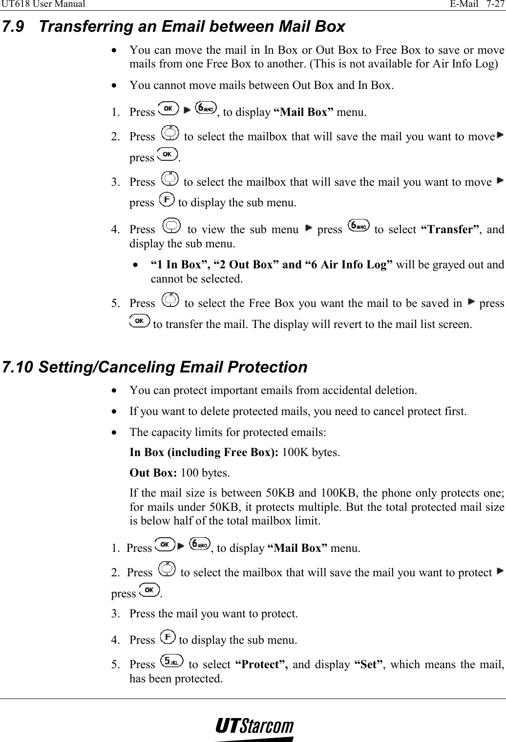 UT618 User Manual    E-Mail   7-27   7.9  Transferring an Email between Mail Box •  You can move the mail in In Box or Out Box to Free Box to save or move mails from one Free Box to another. (This is not available for Air Info Log) •  You cannot move mails between Out Box and In Box. 1. Press      , to display “Mail Box” menu. 2. Press   to select the mailbox that will save the mail you want to move  press  . 3. Press   to select the mailbox that will save the mail you want to move   press   to display the sub menu. 4. Press   to view the sub menu   press   to select “Transfer”, and display the sub menu. •  “1 In Box”, “2 Out Box” and “6 Air Info Log” will be grayed out and cannot be selected. 5. Press   to select the Free Box you want the mail to be saved in   press  to transfer the mail. The display will revert to the mail list screen.  7.10 Setting/Canceling Email Protection •  You can protect important emails from accidental deletion. •  If you want to delete protected mails, you need to cancel protect first. •  The capacity limits for protected emails: In Box (including Free Box): 100K bytes. Out Box: 100 bytes. If the mail size is between 50KB and 100KB, the phone only protects one; for mails under 50KB, it protects multiple. But the total protected mail size is below half of the total mailbox limit. 1.  Press   , to display “Mail Box” menu. 2.  Press   to select the mailbox that will save the mail you want to protect   press  . 3.  Press the mail you want to protect. 4. Press   to display the sub menu. 5. Press   to select “Protect”,  and display “Set”, which means the mail, has been protected. 