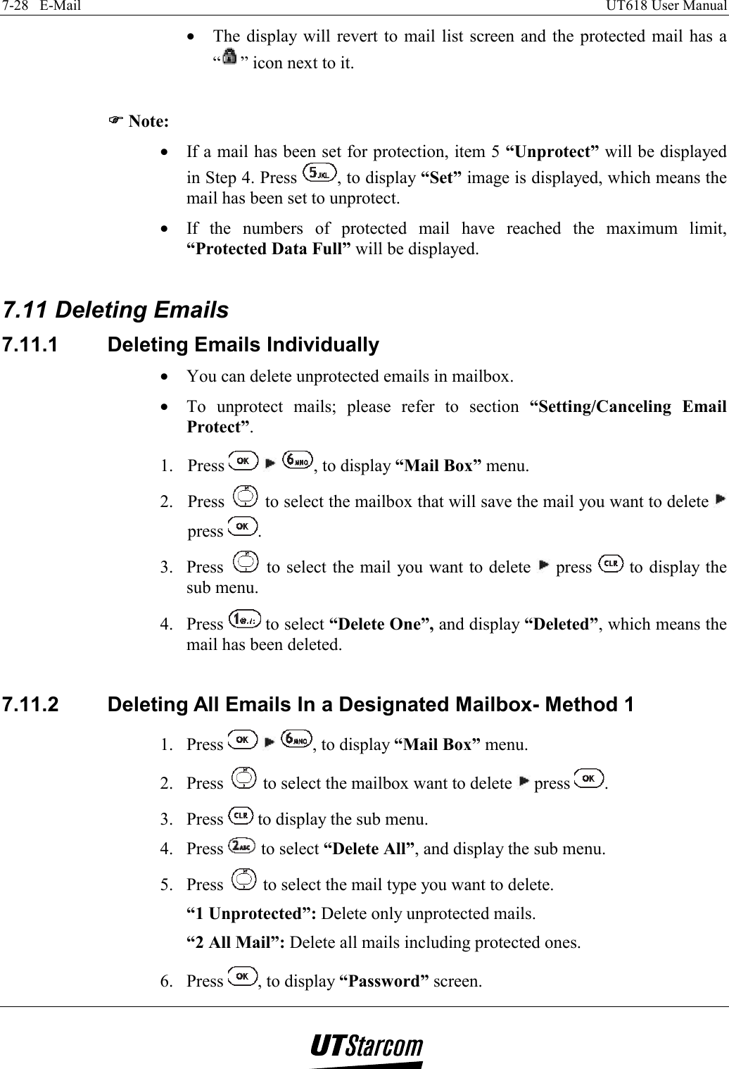 7-28   E-Mail    UT618 User Manual   •  The display will revert to mail list screen and the protected mail has a “” icon next to it.  )))) Note: •  If a mail has been set for protection, item 5 “Unprotect” will be displayed in Step 4. Press  , to display “Set” image is displayed, which means the mail has been set to unprotect. •  If the numbers of protected mail have reached the maximum limit, “Protected Data Full” will be displayed.  7.11 Deleting Emails 7.11.1  Deleting Emails Individually •  You can delete unprotected emails in mailbox. •  To unprotect mails; please refer to section “Setting/Canceling Email Protect”. 1. Press      , to display “Mail Box” menu. 2. Press   to select the mailbox that will save the mail you want to delete   press  . 3. Press   to select the mail you want to delete   press   to display the sub menu. 4. Press   to select “Delete One”, and display “Deleted”, which means the mail has been deleted.  7.11.2  Deleting All Emails In a Designated Mailbox- Method 1 1. Press      , to display “Mail Box” menu. 2. Press   to select the mailbox want to delete   press  . 3. Press   to display the sub menu. 4. Press   to select “Delete All”, and display the sub menu. 5. Press   to select the mail type you want to delete. “1 Unprotected”: Delete only unprotected mails. “2 All Mail”: Delete all mails including protected ones. 6. Press  , to display “Password” screen. 