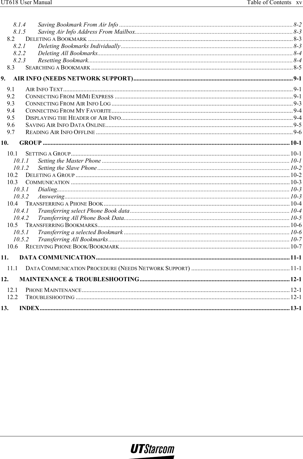 UT618 User Manual      Table of Contents   xv    8.1.4 Saving Bookmark From Air Info ...............................................................................................................8-2 8.1.5 Saving Air Info Address From Mailbox.....................................................................................................8-3 8.2 DELETING A BOOKMARK ................................................................................................................................... 8-3 8.2.1 Deleting Bookmarks Individually ..............................................................................................................8-3 8.2.2 Deleting All Bookmarks.............................................................................................................................8-4 8.2.3 Resetting Bookmark...................................................................................................................................8-4 8.3 SEARCHING A BOOKMARK ................................................................................................................................. 8-5 9. AIR INFO (NEEDS NETWORK SUPPORT)......................................................................................................9-1 9.1 AIR INFO TEXT...................................................................................................................................................9-1 9.2 CONNECTING FROM MIMI EXPRESS ..................................................................................................................9-1 9.3 CONNECTING FROM AIR INFO LOG ....................................................................................................................9-3 9.4 CONNECTING FROM MY FAVORITE....................................................................................................................9-4 9.5 DISPLAYING THE HEADER OF AIR INFO..............................................................................................................9-4 9.6 SAVING AIR INFO DATA ONLINE........................................................................................................................ 9-5 9.7 READING AIR INFO OFFLINE ..............................................................................................................................9-6 10. GROUP ..............................................................................................................................................................10-1 10.1 SETTING A GROUP............................................................................................................................................ 10-1 10.1.1 Setting the Master Phone ........................................................................................................................10-1 10.1.2 Setting the Slave Phone...........................................................................................................................10-2 10.2 DELETING A GROUP .........................................................................................................................................10-2 10.3 COMMUNICATION ............................................................................................................................................ 10-3 10.3.1 Dialing.....................................................................................................................................................10-3 10.3.2 Answering................................................................................................................................................10-3 10.4 TRANSFERRING A PHONE BOOK ....................................................................................................................... 10-4 10.4.1 Transferring select Phone Book data......................................................................................................10-4 10.4.2 Transferring All Phone Book Data..........................................................................................................10-5 10.5 TRANSFERRING BOOKMARKS...........................................................................................................................10-6 10.5.1 Transferring a selected Bookmark ..........................................................................................................10-6 10.5.2 Transferring All Bookmarks....................................................................................................................10-7 10.6 RECEIVING PHONE BOOK/BOOKMARK.............................................................................................................10-7 11. DATA COMMUNICATION............................................................................................................................11-1 11.1 DATA COMMUNICATION PROCEDURE (NEEDS NETWORK SUPPORT) ............................................................... 11-1 12. MAINTENANCE &amp; TROUBLESHOOTING................................................................................................12-1 12.1 PHONE MAINTENANCE..................................................................................................................................... 12-1 12.2 TROUBLESHOOTING ......................................................................................................................................... 12-1 13. INDEX................................................................................................................................................................13-1   
