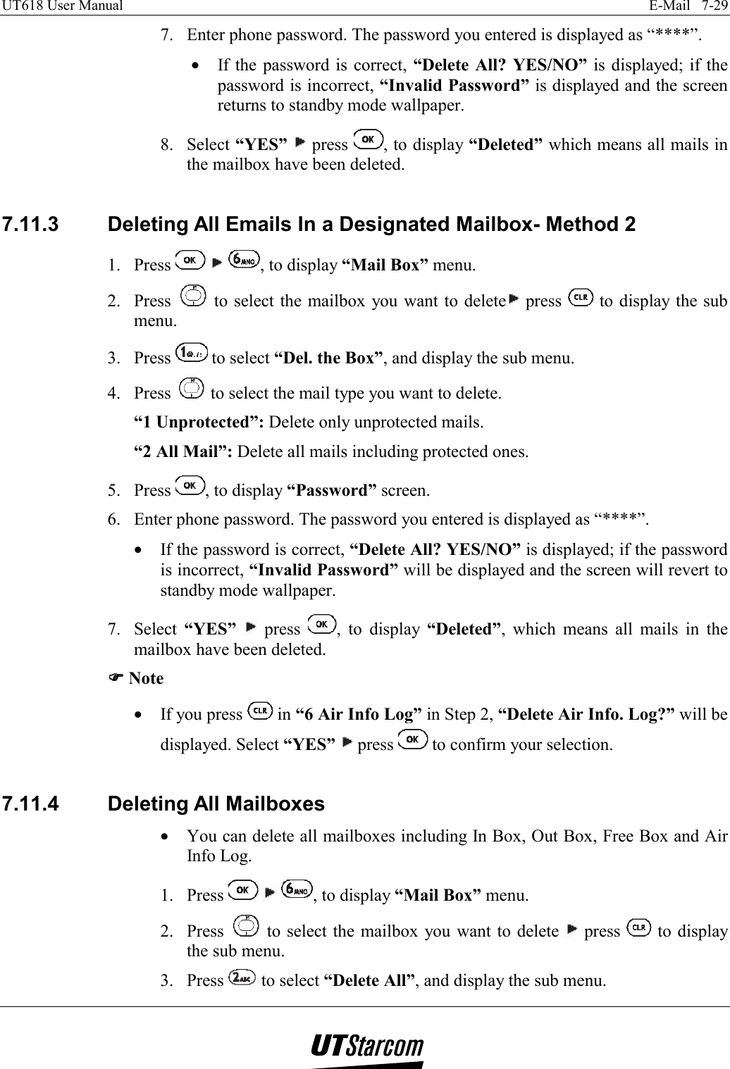 UT618 User Manual    E-Mail   7-29   7.  Enter phone password. The password you entered is displayed as “****”. •  If the password is correct, “Delete All? YES/NO” is displayed; if the password is incorrect, “Invalid Password” is displayed and the screen returns to standby mode wallpaper. 8. Select “YES”  press  , to display “Deleted” which means all mails in the mailbox have been deleted.  7.11.3  Deleting All Emails In a Designated Mailbox- Method 2 1. Press      , to display “Mail Box” menu. 2. Press   to select the mailbox you want to delete  press   to display the sub menu. 3. Press   to select “Del. the Box”, and display the sub menu. 4. Press   to select the mail type you want to delete. “1 Unprotected”: Delete only unprotected mails. “2 All Mail”: Delete all mails including protected ones. 5. Press  , to display “Password” screen. 6.  Enter phone password. The password you entered is displayed as “****”. •  If the password is correct, “Delete All? YES/NO” is displayed; if the password is incorrect, “Invalid Password” will be displayed and the screen will revert to standby mode wallpaper. 7. Select “YES”   press  , to display “Deleted”, which means all mails in the mailbox have been deleted. )))) Note •  If you press   in “6 Air Info Log” in Step 2, “Delete Air Info. Log?” will be displayed. Select “YES”  press   to confirm your selection.  7.11.4 Deleting All Mailboxes •  You can delete all mailboxes including In Box, Out Box, Free Box and Air Info Log. 1. Press      , to display “Mail Box” menu. 2. Press   to select the mailbox you want to delete   press   to display the sub menu. 3. Press   to select “Delete All”, and display the sub menu. 