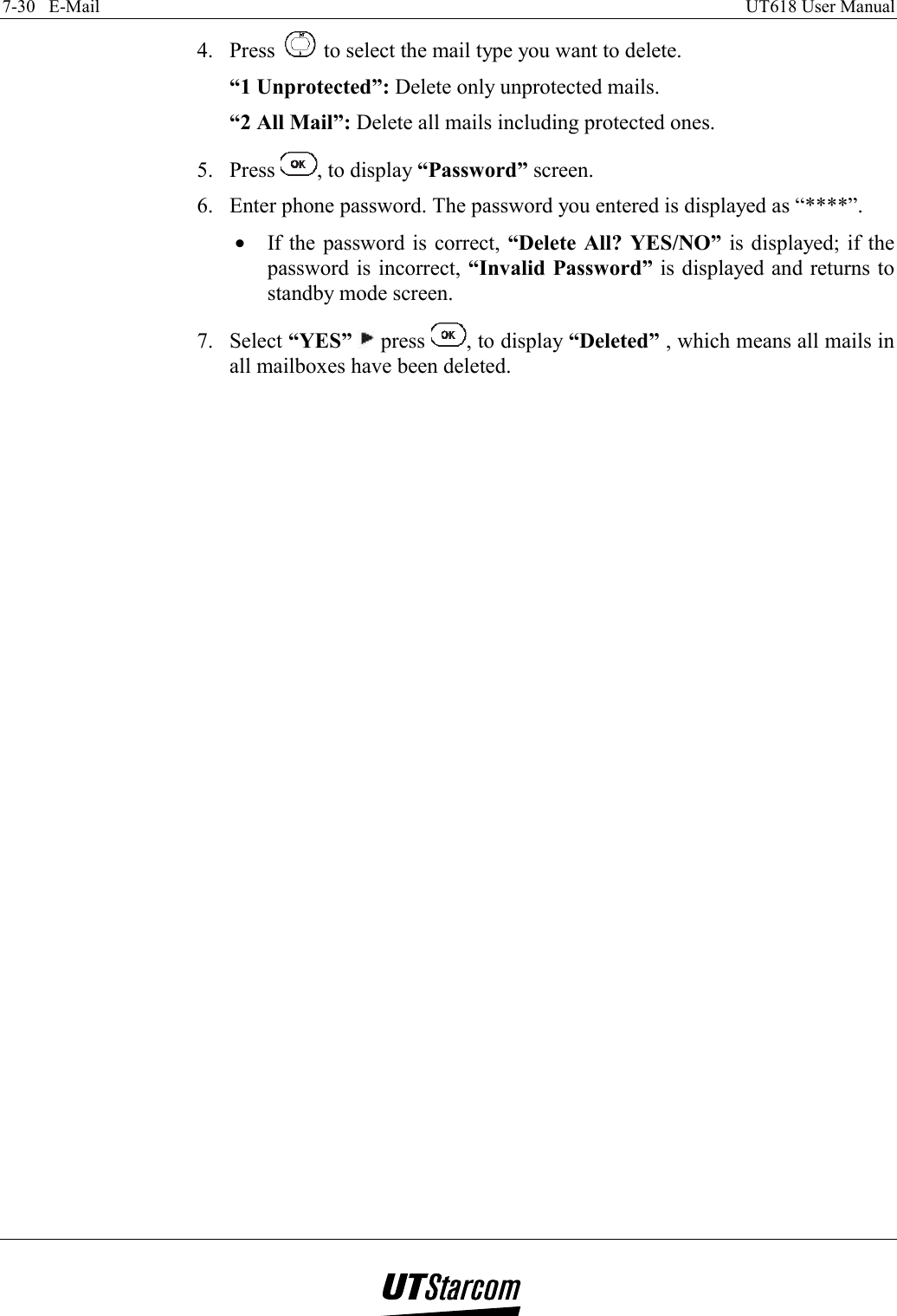 7-30   E-Mail    UT618 User Manual   4. Press   to select the mail type you want to delete. “1 Unprotected”: Delete only unprotected mails. “2 All Mail”: Delete all mails including protected ones. 5. Press  , to display “Password” screen. 6.  Enter phone password. The password you entered is displayed as “****”. •  If the password is correct, “Delete All? YES/NO” is displayed; if the password is incorrect, “Invalid Password” is displayed and returns to standby mode screen. 7. Select “YES”  press  , to display “Deleted” , which means all mails in all mailboxes have been deleted. 