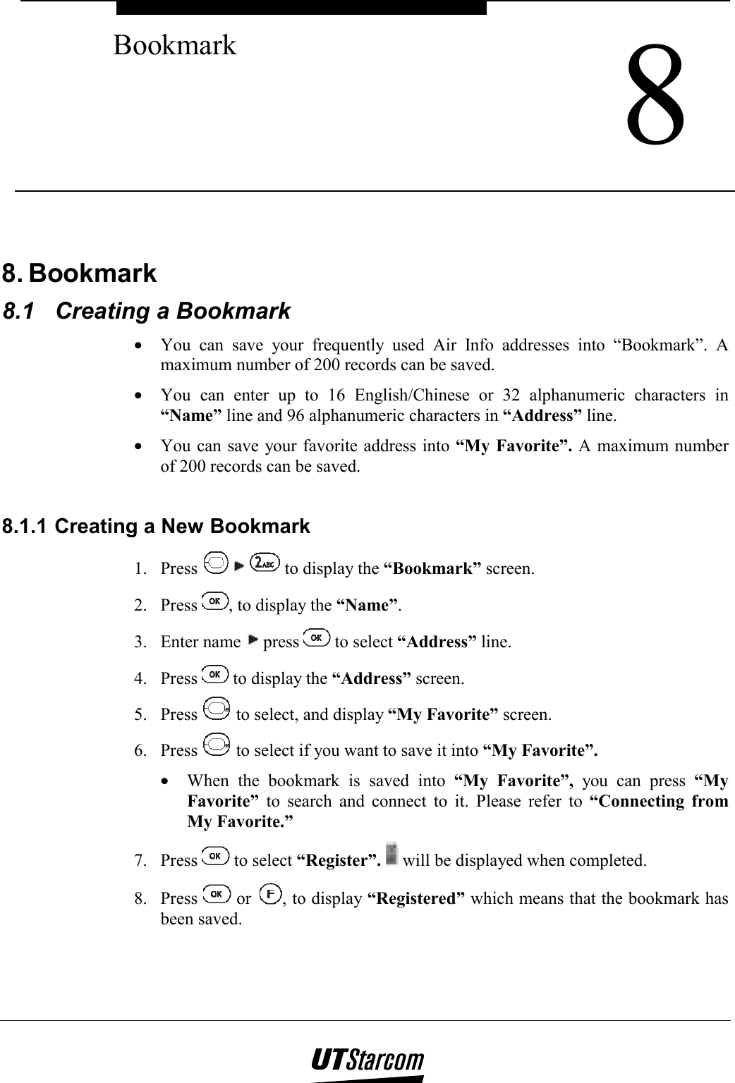  8 Bookmark    8. Bookmark 8.1  Creating a Bookmark •  You can save your frequently used Air Info addresses into “Bookmark”. A maximum number of 200 records can be saved. •  You can enter up to 16 English/Chinese or 32 alphanumeric characters in “Name” line and 96 alphanumeric characters in “Address” line. •  You can save your favorite address into “My Favorite”. A maximum number of 200 records can be saved.  8.1.1 Creating a New Bookmark 1. Press    to display the “Bookmark” screen. 2. Press  , to display the “Name”. 3. Enter name   press   to select “Address” line. 4. Press   to display the “Address” screen. 5. Press   to select, and display “My Favorite” screen. 6. Press   to select if you want to save it into “My Favorite”. •  When the bookmark is saved into “My Favorite”, you can press “My Favorite” to search and connect to it. Please refer to “Connecting from My Favorite.” 7. Press   to select “Register”.  will be displayed when completed. 8. Press   or  , to display “Registered” which means that the bookmark has been saved.  