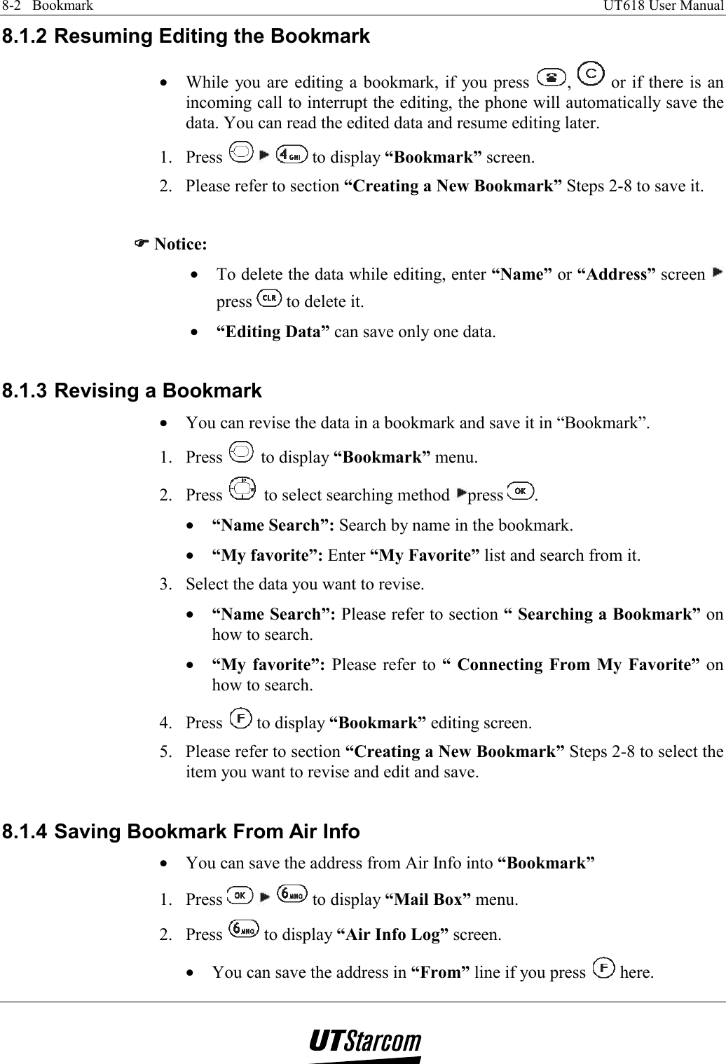 8-2   Bookmark    UT618 User Manual   8.1.2 Resuming Editing the Bookmark •  While you are editing a bookmark, if you press  ,   or if there is an incoming call to interrupt the editing, the phone will automatically save the data. You can read the edited data and resume editing later. 1. Press    to display “Bookmark” screen. 2.  Please refer to section “Creating a New Bookmark” Steps 2-8 to save it.  )))) Notice: •  To delete the data while editing, enter “Name” or “Address” screen   press   to delete it. •  “Editing Data” can save only one data.  8.1.3 Revising a Bookmark •  You can revise the data in a bookmark and save it in “Bookmark”. 1. Press   to display “Bookmark” menu. 2. Press   to select searching method  press  . •  “Name Search”: Search by name in the bookmark. •  “My favorite”: Enter “My Favorite” list and search from it. 3.  Select the data you want to revise. •  “Name Search”: Please refer to section “ Searching a Bookmark” on how to search. •  “My favorite”: Please refer to “ Connecting From My Favorite” on how to search. 4. Press   to display “Bookmark” editing screen. 5.  Please refer to section “Creating a New Bookmark” Steps 2-8 to select the item you want to revise and edit and save.  8.1.4 Saving Bookmark From Air Info •  You can save the address from Air Info into “Bookmark” 1. Press       to display “Mail Box” menu. 2. Press   to display “Air Info Log” screen. •  You can save the address in “From” line if you press   here. 