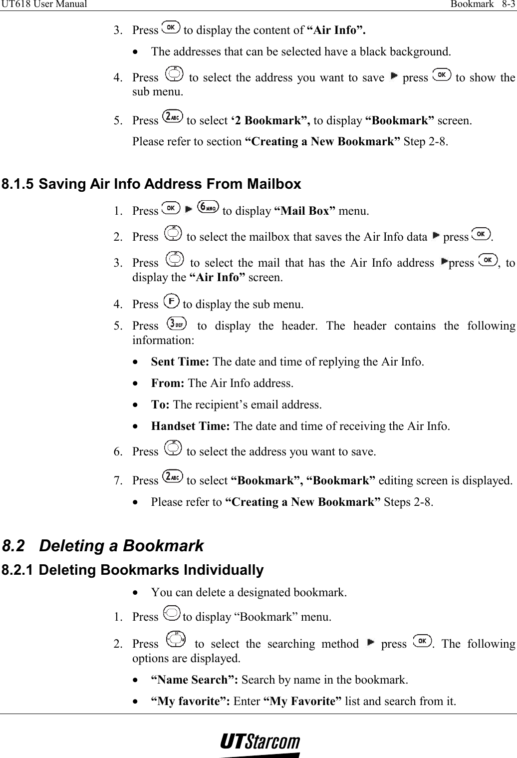 UT618 User Manual    Bookmark   8-3   3. Press   to display the content of “Air Info”. •  The addresses that can be selected have a black background. 4. Press   to select the address you want to save   press   to show the sub menu. 5. Press   to select ‘2 Bookmark”, to display “Bookmark” screen. Please refer to section “Creating a New Bookmark” Step 2-8.  8.1.5 Saving Air Info Address From Mailbox 1. Press       to display “Mail Box” menu. 2. Press   to select the mailbox that saves the Air Info data   press  . 3. Press   to select the mail that has the Air Info address  press  , to display the “Air Info” screen. 4. Press   to display the sub menu. 5. Press   to display the header. The header contains the following information: •  Sent Time: The date and time of replying the Air Info. •  From: The Air Info address. •  To: The recipient’s email address. •  Handset Time: The date and time of receiving the Air Info. 6. Press   to select the address you want to save. 7. Press   to select “Bookmark”, “Bookmark” editing screen is displayed. •  Please refer to “Creating a New Bookmark” Steps 2-8.  8.2  Deleting a Bookmark 8.2.1 Deleting Bookmarks Individually •  You can delete a designated bookmark. 1. Press  to display “Bookmark” menu. 2. Press   to select the searching method   press  . The following options are displayed. •  “Name Search”: Search by name in the bookmark. •  “My favorite”: Enter “My Favorite” list and search from it. 