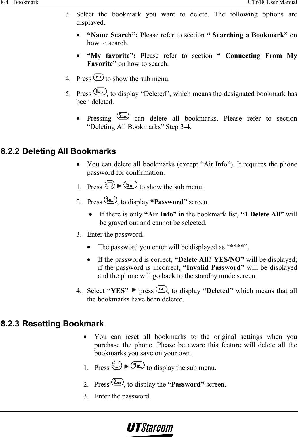 8-4   Bookmark    UT618 User Manual   3. Select the bookmark you want to delete. The following options are displayed. •  “Name Search”: Please refer to section “ Searching a Bookmark” on how to search. •  “My favorite”: Please refer to section “ Connecting From My Favorite” on how to search. 4. Press   to show the sub menu. 5. Press  , to display “Deleted”, which means the designated bookmark has been deleted. •  Pressing   can delete all bookmarks. Please refer to section  “Deleting All Bookmarks” Step 3-4.  8.2.2 Deleting All Bookmarks •  You can delete all bookmarks (except “Air Info”). It requires the phone password for confirmation. 1. Press    to show the sub menu. 2. Press  , to display “Password” screen. •  If there is only “Air Info” in the bookmark list, “1 Delete All” will be grayed out and cannot be selected. 3.  Enter the password. •  The password you enter will be displayed as “****”. •  If the password is correct, “Delete All? YES/NO” will be displayed; if the password is incorrect, “Invalid Password” will be displayed and the phone will go back to the standby mode screen. 4. Select “YES”   press  , to display “Deleted” which means that all the bookmarks have been deleted.  8.2.3 Resetting Bookmark •  You can reset all bookmarks to the original settings when you purchase the phone. Please be aware this feature will delete all the bookmarks you save on your own.  1. Press    to display the sub menu. 2. Press  , to display the “Password” screen. 3.  Enter the password. 