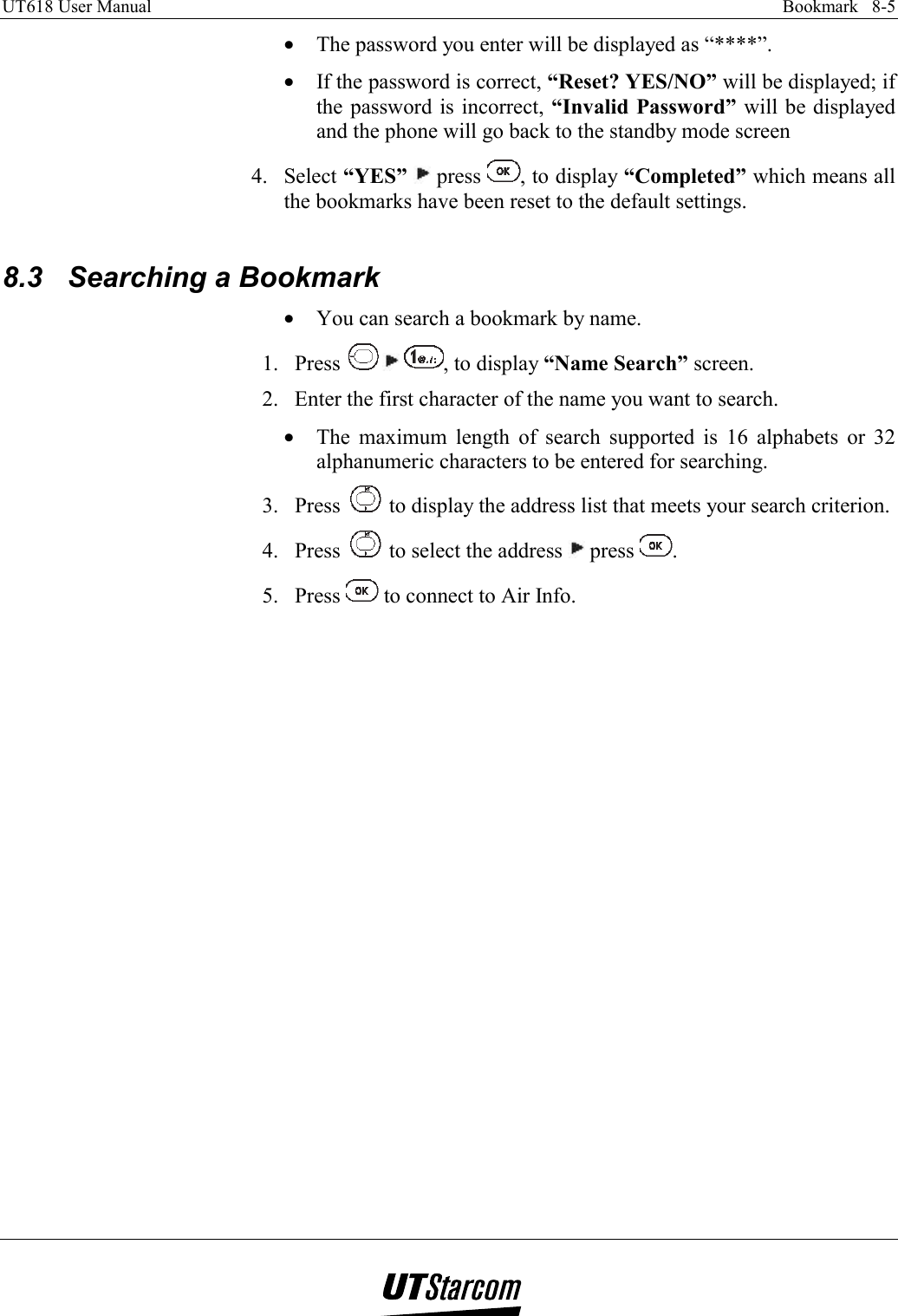 UT618 User Manual    Bookmark   8-5   •  The password you enter will be displayed as “****”. •  If the password is correct, “Reset? YES/NO” will be displayed; if the password is incorrect, “Invalid Password” will be displayed and the phone will go back to the standby mode screen 4. Select “YES”  press  , to display “Completed” which means all the bookmarks have been reset to the default settings.  8.3  Searching a Bookmark •  You can search a bookmark by name. 1. Press   , to display “Name Search” screen. 2.  Enter the first character of the name you want to search. •  The maximum length of search supported is 16 alphabets or 32 alphanumeric characters to be entered for searching. 3. Press   to display the address list that meets your search criterion. 4. Press   to select the address   press  . 5. Press   to connect to Air Info.  