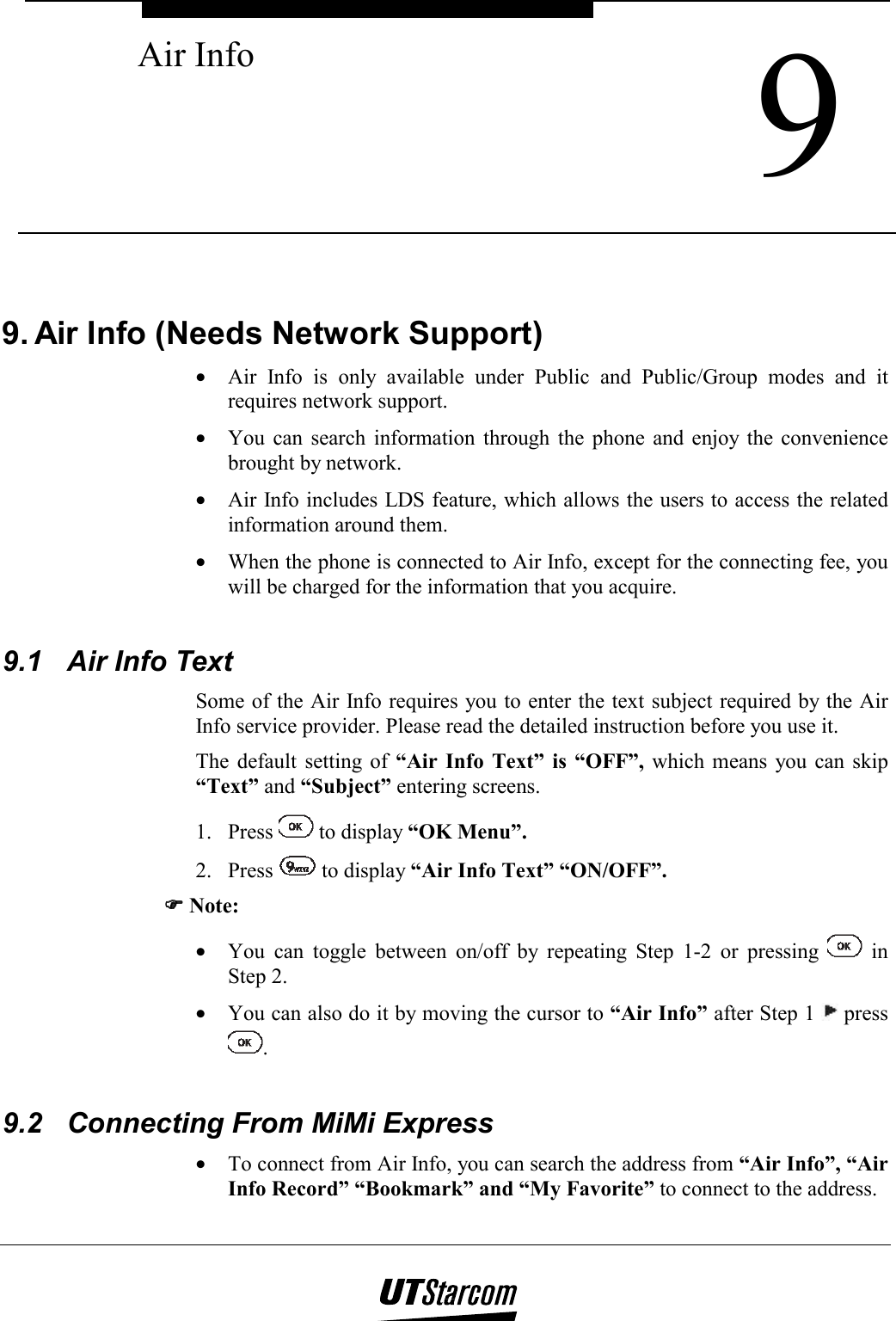  9 Air Info    9. Air Info (Needs Network Support) •  Air Info is only available under Public and Public/Group modes and it requires network support. •  You can search information through the phone and enjoy the convenience brought by network. •  Air Info includes LDS feature, which allows the users to access the related information around them. •  When the phone is connected to Air Info, except for the connecting fee, you will be charged for the information that you acquire.   9.1  Air Info Text Some of the Air Info requires you to enter the text subject required by the Air Info service provider. Please read the detailed instruction before you use it. The default setting of “Air Info Text” is “OFF”, which means you can skip “Text” and “Subject” entering screens. 1. Press   to display “OK Menu”. 2. Press   to display “Air Info Text” “ON/OFF”. )))) Note: •  You can toggle between on/off by repeating Step 1-2 or pressing   in Step 2. •  You can also do it by moving the cursor to “Air Info” after Step 1   press .  9.2  Connecting From MiMi Express •  To connect from Air Info, you can search the address from “Air Info”, “Air Info Record” “Bookmark” and “My Favorite” to connect to the address. 