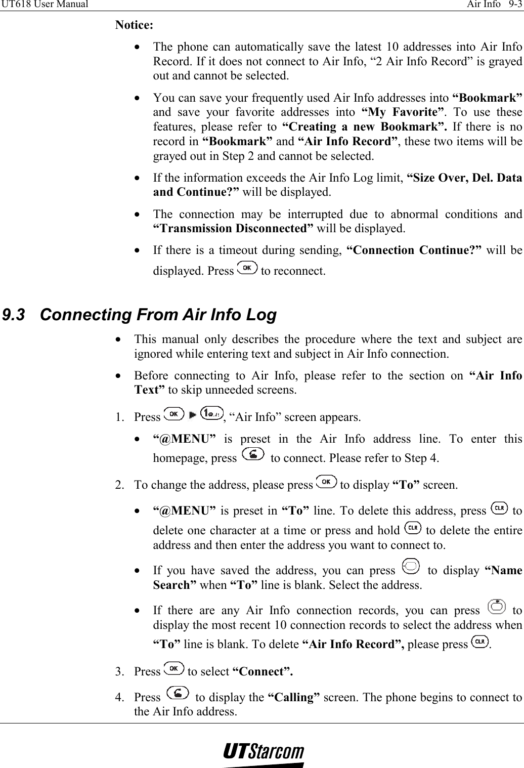 UT618 User Manual    Air Info   9-3   Notice: •  The phone can automatically save the latest 10 addresses into Air Info Record. If it does not connect to Air Info, “2 Air Info Record” is grayed out and cannot be selected. •  You can save your frequently used Air Info addresses into “Bookmark” and save your favorite addresses into “My Favorite”. To use these features, please refer to “Creating a new Bookmark”. If there is no record in “Bookmark” and “Air Info Record”, these two items will be grayed out in Step 2 and cannot be selected. •  If the information exceeds the Air Info Log limit, “Size Over, Del. Data and Continue?” will be displayed. •  The connection may be interrupted due to abnormal conditions and “Transmission Disconnected” will be displayed. •  If there is a timeout during sending, “Connection Continue?” will be displayed. Press   to reconnect.  9.3  Connecting From Air Info Log •  This manual only describes the procedure where the text and subject are ignored while entering text and subject in Air Info connection. •  Before connecting to Air Info, please refer to the section on “Air Info Text” to skip unneeded screens. 1. Press      , “Air Info” screen appears. •  “@MENU” is preset in the Air Info address line. To enter this homepage, press   to connect. Please refer to Step 4. 2.  To change the address, please press   to display “To” screen. •  “@MENU” is preset in “To” line. To delete this address, press   to delete one character at a time or press and hold   to delete the entire address and then enter the address you want to connect to.  •  If you have saved the address, you can press   to display “Name Search” when “To” line is blank. Select the address.  •  If there are any Air Info connection records, you can press   to display the most recent 10 connection records to select the address when “To” line is blank. To delete “Air Info Record”, please press  . 3. Press   to select “Connect”. 4. Press   to display the “Calling” screen. The phone begins to connect to the Air Info address. 
