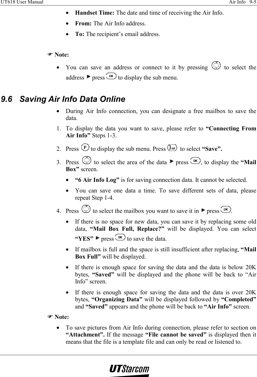 UT618 User Manual    Air Info   9-5   •  Handset Time: The date and time of receiving the Air Info. •  From: The Air Info address. •  To: The recipient’s email address.  )))) Note: •  You can save an address or connect to it by pressing   to select the address   press   to display the sub menu.  9.6  Saving Air Info Data Online •  During Air Info connection, you can designate a free mailbox to save the data. 1.  To display the data you want to save, please refer to “Connecting From Air Info” Steps 1-3. 2. Press   to display the sub menu. Press   to select “Save”. 3. Press   to select the area of the data   press  , to display the “Mail Box” screen. •  “6 Air Info Log” is for saving connection data. It cannot be selected. •  You can save one data a time. To save different sets of data, please repeat Step 1-4. 4. Press   to select the mailbox you want to save it in   press  . •  If there is no space for new data, you can save it by replacing some old data,  “Mail Box Full, Replace?” will be displayed. You can select “YES”  press   to save the data. •  If mailbox is full and the space is still insufficient after replacing, “Mail Box Full” will be displayed. •  If there is enough space for saving the data and the data is below 20K bytes,  “Saved” will be displayed and the phone will be back to “Air Info” screen. •  If there is enough space for saving the data and the data is over 20K bytes, “Organizing Data” will be displayed followed by “Completed” and “Saved” appears and the phone will be back to “Air Info” screen. )))) Note: •  To save pictures from Air Info during connection, please refer to section on “Attachment”. If the message “File cannot be saved” is displayed then it means that the file is a template file and can only be read or listened to. 