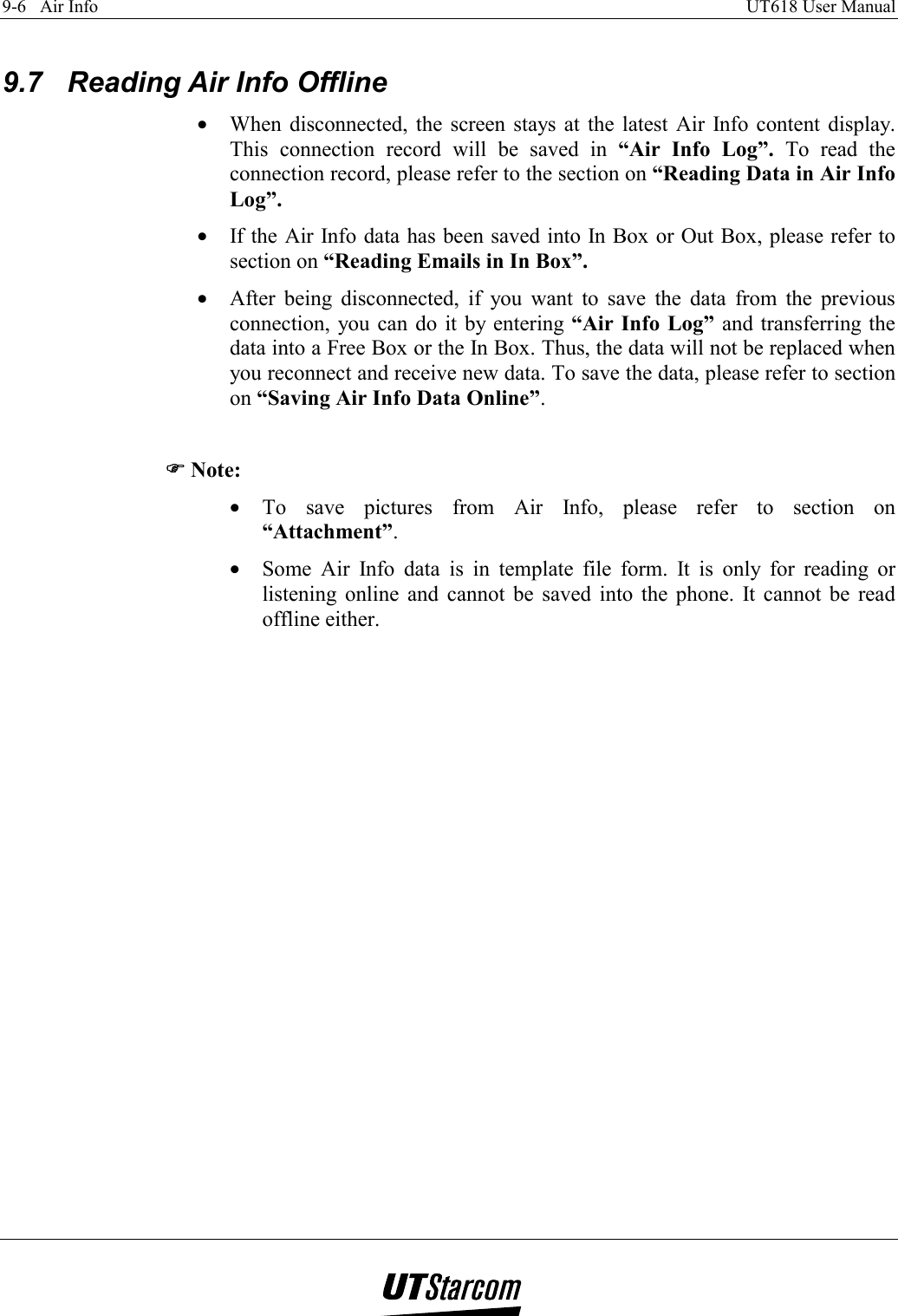 9-6   Air Info    UT618 User Manual    9.7  Reading Air Info Offline •  When disconnected, the screen stays at the latest Air Info content display. This connection record will be saved in “Air Info Log”. To read the connection record, please refer to the section on “Reading Data in Air Info Log”. •  If the Air Info data has been saved into In Box or Out Box, please refer to section on “Reading Emails in In Box”. •  After being disconnected, if you want to save the data from the previous connection, you can do it by entering “Air Info Log” and transferring the data into a Free Box or the In Box. Thus, the data will not be replaced when you reconnect and receive new data. To save the data, please refer to section on “Saving Air Info Data Online”.  )))) Note: •  To save pictures from Air Info, please refer to section on “Attachment”.  •  Some Air Info data is in template file form. It is only for reading or listening online and cannot be saved into the phone. It cannot be read offline either.   