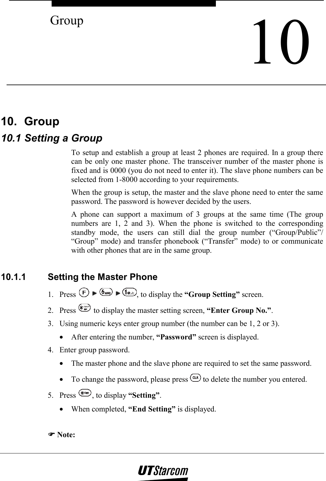  10 Group    10. Group 10.1 Setting a Group To setup and establish a group at least 2 phones are required. In a group there can be only one master phone. The transceiver number of the master phone is fixed and is 0000 (you do not need to enter it). The slave phone numbers can be selected from 1-8000 according to your requirements. When the group is setup, the master and the slave phone need to enter the same password. The password is however decided by the users. A phone can support a maximum of 3 groups at the same time (The group numbers are 1, 2 and 3). When the phone is switched to the corresponding standby mode, the users can still dial the group number (“Group/Public”/ “Group” mode) and transfer phonebook (“Transfer” mode) to or communicate with other phones that are in the same group.   10.1.1  Setting the Master Phone 1. Press          , to display the “Group Setting” screen. 2. Press   to display the master setting screen, “Enter Group No.”. 3.  Using numeric keys enter group number (the number can be 1, 2 or 3). •  After entering the number, “Password” screen is displayed. 4.  Enter group password. •  The master phone and the slave phone are required to set the same password. •  To change the password, please press   to delete the number you entered. 5. Press  , to display “Setting”. •  When completed, “End Setting” is displayed.  )))) Note: 