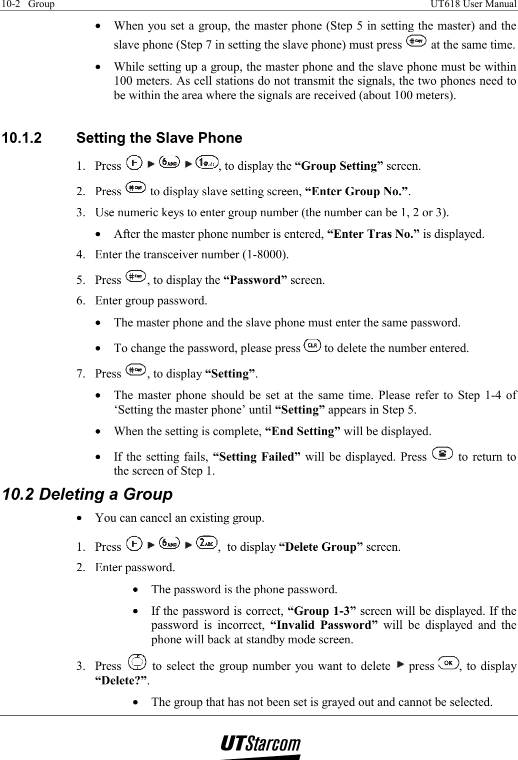 10-2   Group    UT618 User Manual   •  When you set a group, the master phone (Step 5 in setting the master) and the slave phone (Step 7 in setting the slave phone) must press   at the same time. •  While setting up a group, the master phone and the slave phone must be within 100 meters. As cell stations do not transmit the signals, the two phones need to be within the area where the signals are received (about 100 meters).  10.1.2  Setting the Slave Phone 1. Press          , to display the “Group Setting” screen. 2. Press   to display slave setting screen, “Enter Group No.”. 3.  Use numeric keys to enter group number (the number can be 1, 2 or 3). •  After the master phone number is entered, “Enter Tras No.” is displayed. 4.  Enter the transceiver number (1-8000). 5. Press  , to display the “Password” screen. 6.  Enter group password. •  The master phone and the slave phone must enter the same password. •  To change the password, please press   to delete the number entered. 7. Press  , to display “Setting”. •  The master phone should be set at the same time. Please refer to Step 1-4 of ‘Setting the master phone’ until “Setting” appears in Step 5. •  When the setting is complete, “End Setting” will be displayed. •  If the setting fails, “Setting Failed” will be displayed. Press   to return to the screen of Step 1. 10.2 Deleting a Group •  You can cancel an existing group. 1. Press          ,  to display “Delete Group” screen. 2. Enter password. •  The password is the phone password. •  If the password is correct, “Group 1-3” screen will be displayed. If the password is incorrect, “Invalid Password” will be displayed and the phone will back at standby mode screen. 3. Press   to select the group number you want to delete   press  , to display “Delete?”. •  The group that has not been set is grayed out and cannot be selected. 