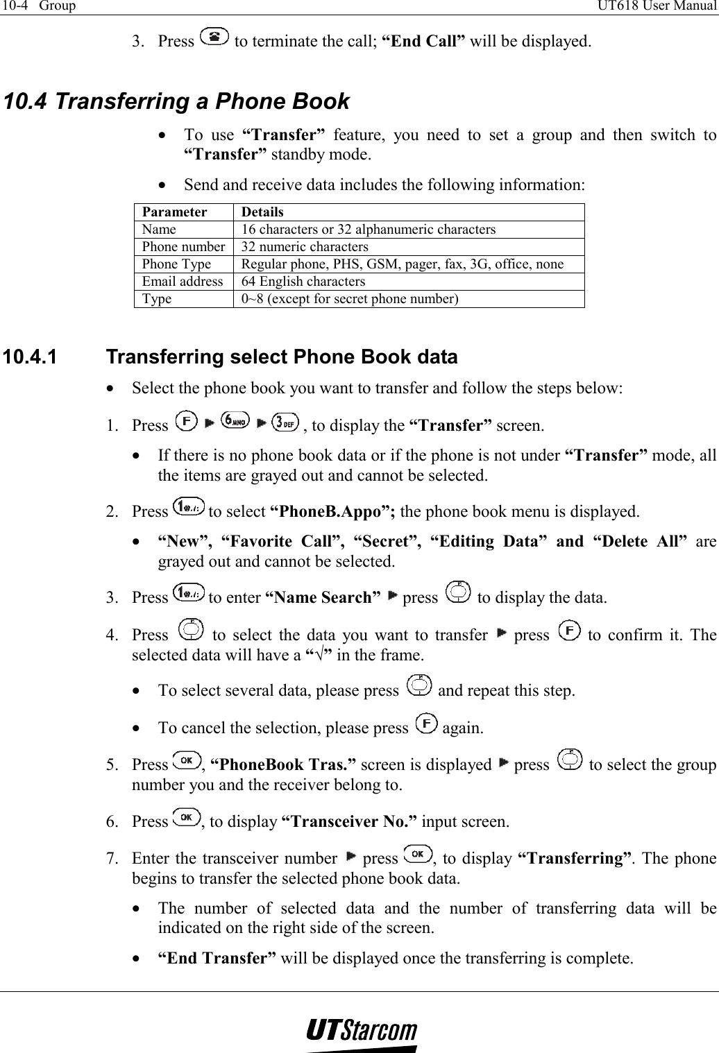 10-4   Group    UT618 User Manual   3. Press   to terminate the call; “End Call” will be displayed.  10.4 Transferring a Phone Book •  To use “Transfer” feature, you need to set a group and then switch to “Transfer” standby mode. •  Send and receive data includes the following information: Parameter Details Name  16 characters or 32 alphanumeric characters Phone number  32 numeric characters Phone Type  Regular phone, PHS, GSM, pager, fax, 3G, office, none Email address  64 English characters Type  0~8 (except for secret phone number)  10.4.1  Transferring select Phone Book data •  Select the phone book you want to transfer and follow the steps below: 1. Press          , to display the “Transfer” screen. •  If there is no phone book data or if the phone is not under “Transfer” mode, all the items are grayed out and cannot be selected. 2. Press   to select “PhoneB.Appo”; the phone book menu is displayed. •  “New”, “Favorite Call”, “Secret”, “Editing Data” and “Delete All” are grayed out and cannot be selected. 3. Press   to enter “Name Search”  press   to display the data. 4. Press   to select the data you want to transfer   press   to confirm it. The selected data will have a “√” in the frame. •  To select several data, please press   and repeat this step. •  To cancel the selection, please press   again. 5. Press  , “PhoneBook Tras.” screen is displayed   press   to select the group number you and the receiver belong to. 6. Press  , to display “Transceiver No.” input screen. 7.  Enter the transceiver number   press  , to display “Transferring”. The phone begins to transfer the selected phone book data. •  The number of selected data and the number of transferring data will be indicated on the right side of the screen. •  “End Transfer” will be displayed once the transferring is complete. 