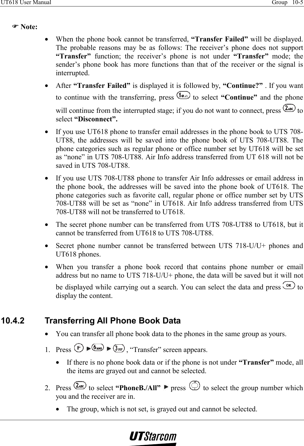 UT618 User Manual    Group   10-5    )))) Note: •  When the phone book cannot be transferred, “Transfer Failed” will be displayed. The probable reasons may be as follows: The receiver’s phone does not support “Transfer”  function; the receiver’s phone is not under “Transfer” mode; the sender’s phone book has more functions than that of the receiver or the signal is interrupted. •  After “Transfer Failed” is displayed it is followed by, “Continue?” . If you want to continue with the transferring, press   to select “Continue” and the phone will continue from the interrupted stage; if you do not want to connect, press   to select “Disconnect”. •  If you use UT618 phone to transfer email addresses in the phone book to UTS 708-UT88, the addresses will be saved into the phone book of UTS 708-UT88. The phone categories such as regular phone or office number set by UT618 will be set as “none” in UTS 708-UT88. Air Info address transferred from UT 618 will not be saved in UTS 708-UT88. •  If you use UTS 708-UT88 phone to transfer Air Info addresses or email address in the phone book, the addresses will be saved into the phone book of UT618. The phone categories such as favorite call, regular phone or office number set by UTS 708-UT88 will be set as “none” in UT618. Air Info address transferred from UTS 708-UT88 will not be transferred to UT618. •  The secret phone number can be transferred from UTS 708-UT88 to UT618, but it cannot be transferred from UT618 to UTS 708-UT88. •  Secret phone number cannot be transferred between UTS 718-U/U+ phones and UT618 phones. •  When you transfer a phone book record that contains phone number or email address but no name to UTS 718-U/U+ phone, the data will be saved but it will not be displayed while carrying out a search. You can select the data and press   to display the content.  10.4.2  Transferring All Phone Book Data •  You can transfer all phone book data to the phones in the same group as yours. 1. Press        , “Transfer” screen appears. •  If there is no phone book data or if the phone is not under “Transfer” mode, all the items are grayed out and cannot be selected. 2. Press   to select “PhoneB./All”  press   to select the group number which you and the receiver are in. •  The group, which is not set, is grayed out and cannot be selected. 