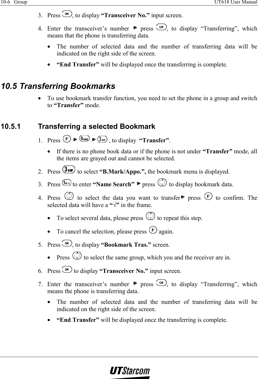 10-6   Group    UT618 User Manual   3. Press  , to display “Transceiver No.” input screen. 4.  Enter the transceiver’s number   press  , to display “Transferring”, which means that the phone is transferring data. •  The number of selected data and the number of transferring data will be indicated on the right side of the screen. •  “End Transfer” will be displayed once the transferring is complete.  10.5 Transferring Bookmarks •  To use bookmark transfer function, you need to set the phone in a group and switch to “Transfer” mode.  10.5.1  Transferring a selected Bookmark 1. Press          , to display  “Transfer”. •  If there is no phone book data or if the phone is not under “Transfer” mode, all the items are grayed out and cannot be selected. 2. Press   to select “B.Mark/Appo.”, the bookmark menu is displayed. 3. Press   to enter “Name Search”   press   to display bookmark data. 4. Press   to select the data you want to transfer  press   to confirm. The selected data will have a “√” in the frame. •  To select several data, please press   to repeat this step. •  To cancel the selection, please press   again. 5. Press  , to display “Bookmark Tras.” screen. •  Press   to select the same group, which you and the receiver are in. 6. Press   to display “Transceiver No.” input screen. 7.  Enter the transceiver’s number   press  , to display “Transferring”, which means the phone is transferring data. •  The number of selected data and the number of transferring data will be indicated on the right side of the screen. •  “End Transfer” will be displayed once the transferring is complete.    