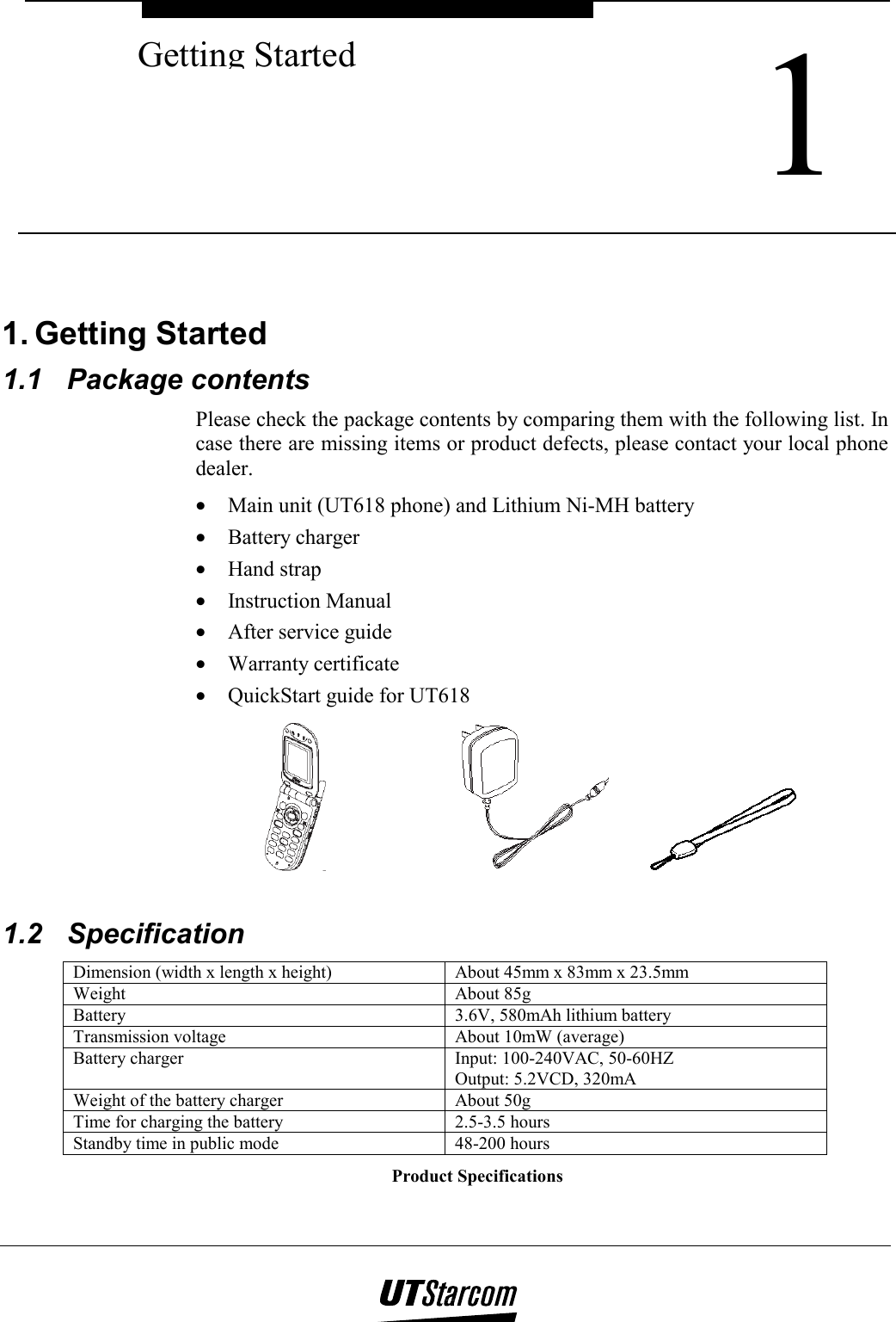  1 Getting Started   1. Getting Started 1.1 Package contents Please check the package contents by comparing them with the following list. In case there are missing items or product defects, please contact your local phone dealer. •  Main unit (UT618 phone) and Lithium Ni-MH battery •  Battery charger •  Hand strap •  Instruction Manual •  After service guide •  Warranty certificate •  QuickStart guide for UT618         1.2 Specification Dimension (width x length x height)  About 45mm x 83mm x 23.5mm Weight About 85g Battery   3.6V, 580mAh lithium battery Transmission voltage  About 10mW (average) Battery charger  Input: 100-240VAC, 50-60HZ Output: 5.2VCD, 320mA Weight of the battery charger  About 50g Time for charging the battery  2.5-3.5 hours Standby time in public mode  48-200 hours Product Specifications 