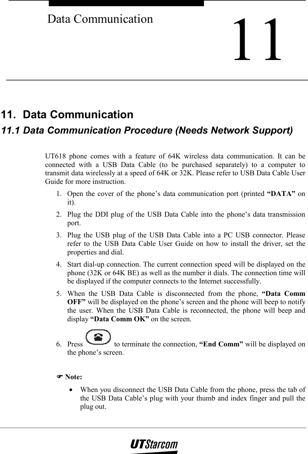  11 Data Communication    11.  Data Communication  11.1 Data Communication Procedure (Needs Network Support)  UT618 phone comes with a feature of 64K wireless data communication. It can be connected with a USB Data Cable (to be purchased separately) to a computer to transmit data wirelessly at a speed of 64K or 32K. Please refer to USB Data Cable User Guide for more instruction. 1.  Open the cover of the phone’s data communication port (printed “DATA” on it). 2.  Plug the DDI plug of the USB Data Cable into the phone’s data transmission port. 3.  Plug the USB plug of the USB Data Cable into a PC USB connector. Please refer to the USB Data Cable User Guide on how to install the driver, set the properties and dial. 4.  Start dial-up connection. The current connection speed will be displayed on the phone (32K or 64K BE) as well as the number it dials. The connection time will be displayed if the computer connects to the Internet successfully. 5.  When the USB Data Cable is disconnected from the phone, “Data Comm OFF” will be displayed on the phone’s screen and the phone will beep to notify the user. When the USB Data Cable is reconnected, the phone will beep and display “Data Comm OK” on the screen. 6. Press   to terminate the connection, “End Comm” will be displayed on the phone’s screen.  )))) Note: •  When you disconnect the USB Data Cable from the phone, press the tab of the USB Data Cable’s plug with your thumb and index finger and pull the plug out. 