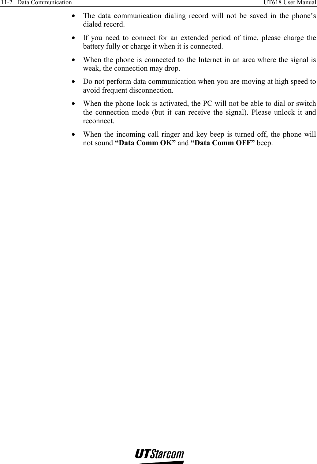 11-2   Data Communication    UT618 User Manual   •  The data communication dialing record will not be saved in the phone’s dialed record. •  If you need to connect for an extended period of time, please charge the battery fully or charge it when it is connected. •  When the phone is connected to the Internet in an area where the signal is weak, the connection may drop. •  Do not perform data communication when you are moving at high speed to avoid frequent disconnection. •  When the phone lock is activated, the PC will not be able to dial or switch the connection mode (but it can receive the signal). Please unlock it and reconnect. •  When the incoming call ringer and key beep is turned off, the phone will not sound “Data Comm OK” and “Data Comm OFF” beep.     