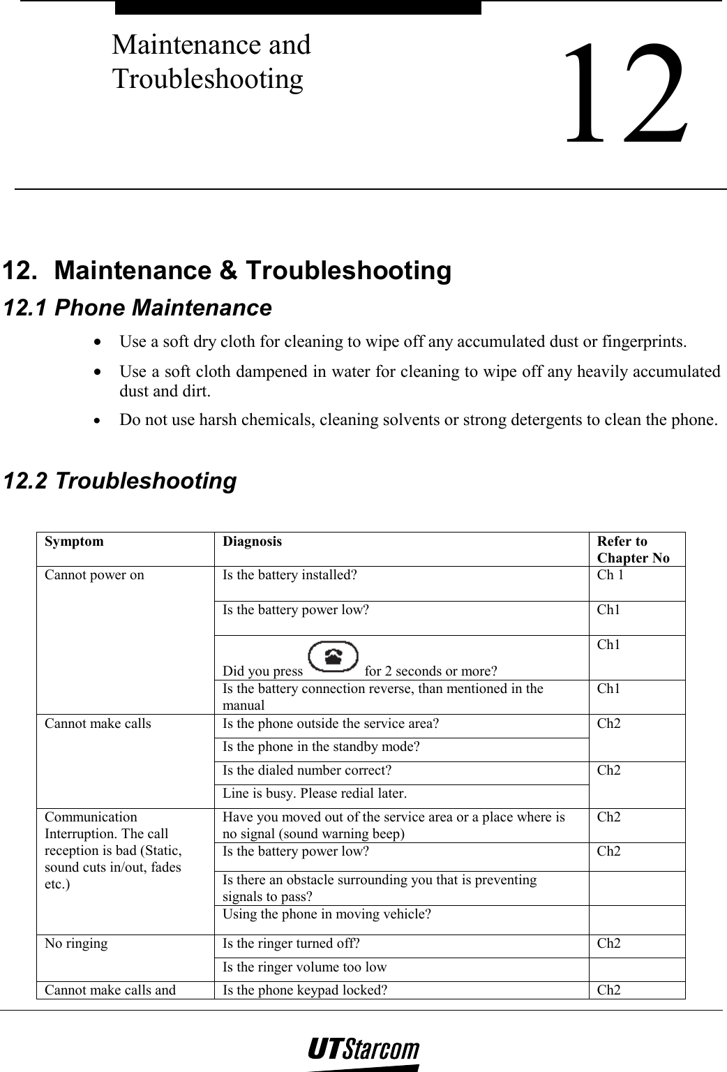  12 Maintenance and Troubleshooting    12. Maintenance &amp; Troubleshooting 12.1 Phone Maintenance •  Use a soft dry cloth for cleaning to wipe off any accumulated dust or fingerprints. •  Use a soft cloth dampened in water for cleaning to wipe off any heavily accumulated dust and dirt. •  Do not use harsh chemicals, cleaning solvents or strong detergents to clean the phone.  12.2 Troubleshooting  Symptom Diagnosis  Refer to Chapter No Is the battery installed?  Ch 1 Is the battery power low?  Ch1 Did you press   for 2 seconds or more? Ch1 Cannot power on Is the battery connection reverse, than mentioned in the manual Ch1 Is the phone outside the service area? Is the phone in the standby mode? Ch2 Is the dialed number correct? Cannot make calls Line is busy. Please redial later. Ch2 Have you moved out of the service area or a place where is no signal (sound warning beep) Ch2 Is the battery power low?  Ch2 Is there an obstacle surrounding you that is preventing signals to pass?  Communication  Interruption. The call reception is bad (Static, sound cuts in/out, fades etc.) Using the phone in moving vehicle?   Is the ringer turned off?  Ch2 No ringing Is the ringer volume too low   Cannot make calls and  Is the phone keypad locked?  Ch2 
