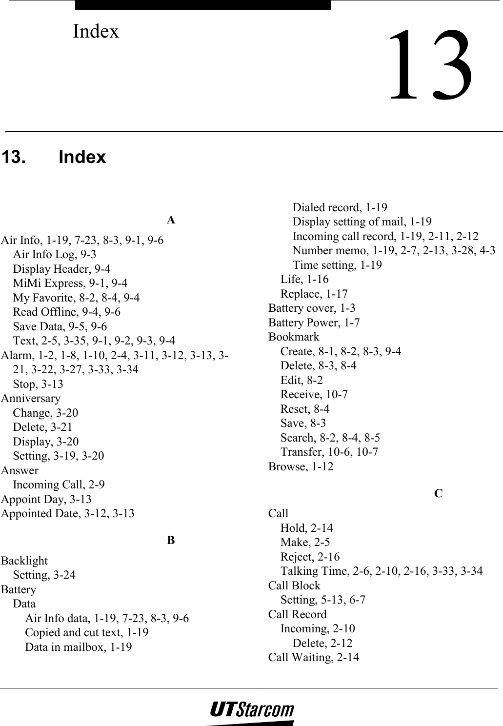    13. Index  A Air Info, 1-19, 7-23, 8-3, 9-1, 9-6 Air Info Log, 9-3 Display Header, 9-4 MiMi Express, 9-1, 9-4 My Favorite, 8-2, 8-4, 9-4 Read Offline, 9-4, 9-6 Save Data, 9-5, 9-6 Text, 2-5, 3-35, 9-1, 9-2, 9-3, 9-4 Alarm, 1-2, 1-8, 1-10, 2-4, 3-11, 3-12, 3-13, 3-21, 3-22, 3-27, 3-33, 3-34 Stop, 3-13 Anniversary Change, 3-20 Delete, 3-21 Display, 3-20 Setting, 3-19, 3-20 Answer Incoming Call, 2-9 Appoint Day, 3-13 Appointed Date, 3-12, 3-13 B Backlight Setting, 3-24 Battery Data Air Info data, 1-19, 7-23, 8-3, 9-6 Copied and cut text, 1-19 Data in mailbox, 1-19 Dialed record, 1-19 Display setting of mail, 1-19 Incoming call record, 1-19, 2-11, 2-12 Number memo, 1-19, 2-7, 2-13, 3-28, 4-3 Time setting, 1-19 Life, 1-16 Replace, 1-17 Battery cover, 1-3 Battery Power, 1-7 Bookmark Create, 8-1, 8-2, 8-3, 9-4 Delete, 8-3, 8-4 Edit, 8-2 Receive, 10-7 Reset, 8-4 Save, 8-3 Search, 8-2, 8-4, 8-5 Transfer, 10-6, 10-7 Browse, 1-12 C Call Hold, 2-14 Make, 2-5 Reject, 2-16 Talking Time, 2-6, 2-10, 2-16, 3-33, 3-34 Call Block Setting, 5-13, 6-7 Call Record Incoming, 2-10 Delete, 2-12 Call Waiting, 2-14  13Index 