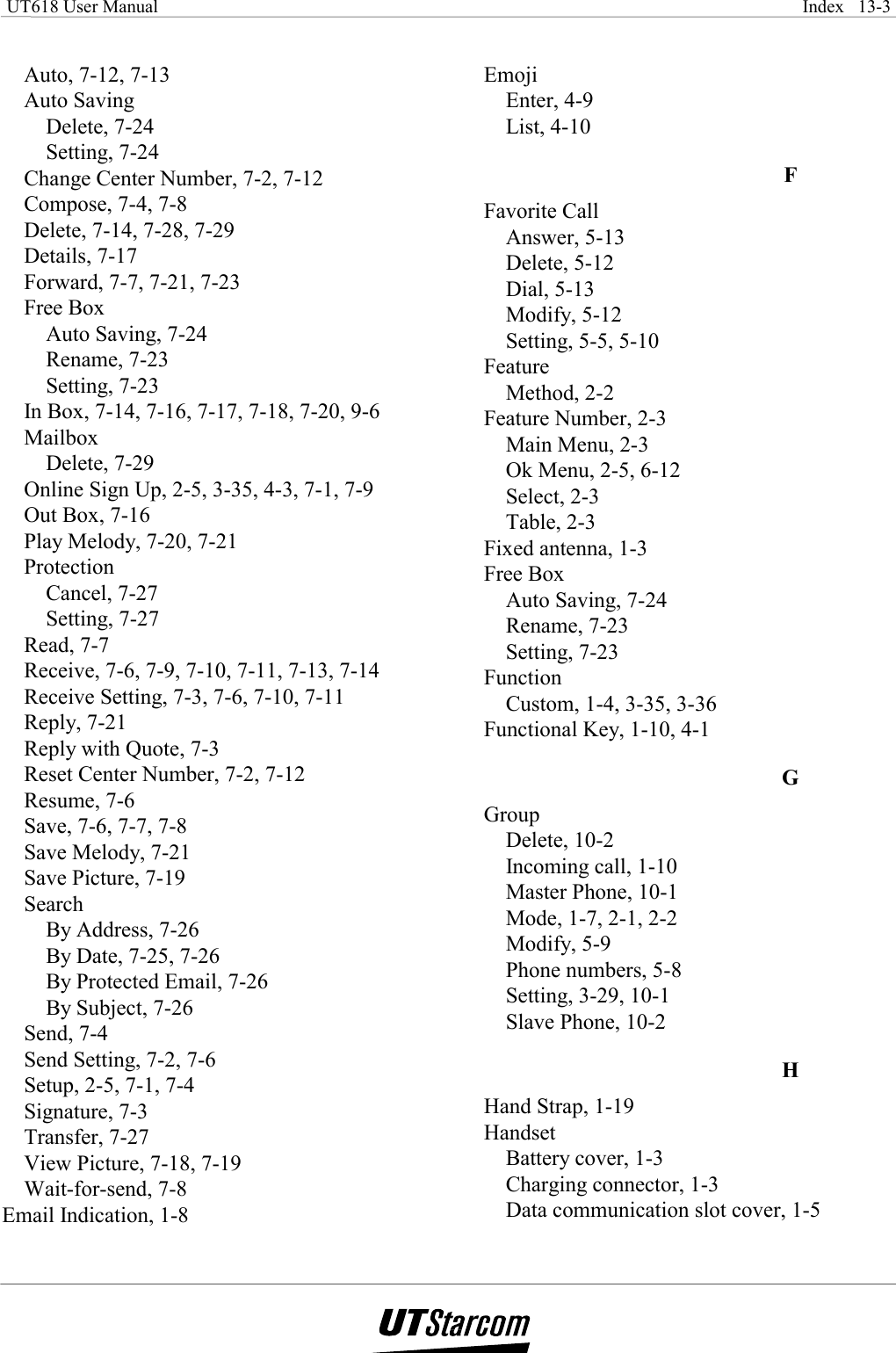  UT618 User Manual    Index   13-3    Auto, 7-12, 7-13 Auto Saving Delete, 7-24 Setting, 7-24 Change Center Number, 7-2, 7-12 Compose, 7-4, 7-8 Delete, 7-14, 7-28, 7-29 Details, 7-17 Forward, 7-7, 7-21, 7-23 Free Box Auto Saving, 7-24 Rename, 7-23 Setting, 7-23 In Box, 7-14, 7-16, 7-17, 7-18, 7-20, 9-6 Mailbox Delete, 7-29 Online Sign Up, 2-5, 3-35, 4-3, 7-1, 7-9 Out Box, 7-16 Play Melody, 7-20, 7-21 Protection Cancel, 7-27 Setting, 7-27 Read, 7-7 Receive, 7-6, 7-9, 7-10, 7-11, 7-13, 7-14 Receive Setting, 7-3, 7-6, 7-10, 7-11 Reply, 7-21 Reply with Quote, 7-3 Reset Center Number, 7-2, 7-12 Resume, 7-6 Save, 7-6, 7-7, 7-8 Save Melody, 7-21 Save Picture, 7-19 Search By Address, 7-26 By Date, 7-25, 7-26 By Protected Email, 7-26 By Subject, 7-26 Send, 7-4 Send Setting, 7-2, 7-6 Setup, 2-5, 7-1, 7-4 Signature, 7-3 Transfer, 7-27 View Picture, 7-18, 7-19 Wait-for-send, 7-8 Email Indication, 1-8 Emoji Enter, 4-9 List, 4-10 F Favorite Call Answer, 5-13 Delete, 5-12 Dial, 5-13 Modify, 5-12 Setting, 5-5, 5-10 Feature Method, 2-2 Feature Number, 2-3 Main Menu, 2-3 Ok Menu, 2-5, 6-12 Select, 2-3 Table, 2-3 Fixed antenna, 1-3 Free Box Auto Saving, 7-24 Rename, 7-23 Setting, 7-23 Function Custom, 1-4, 3-35, 3-36 Functional Key, 1-10, 4-1 G Group Delete, 10-2 Incoming call, 1-10 Master Phone, 10-1 Mode, 1-7, 2-1, 2-2 Modify, 5-9 Phone numbers, 5-8 Setting, 3-29, 10-1 Slave Phone, 10-2 H Hand Strap, 1-19 Handset Battery cover, 1-3 Charging connector, 1-3 Data communication slot cover, 1-5 