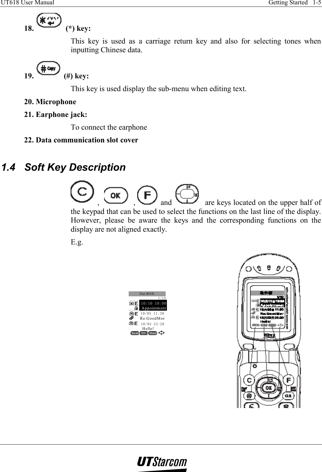 UT618 User Manual    Getting Started   1-5   18.   (*) key:  This key is used as a carriage return key and also for selecting tones when inputting Chinese data. 19.   (#) key:  This key is used display the sub-menu when editing text. 20. Microphone 21. Earphone jack:  To connect the earphone 22. Data communication slot cover  1.4  Soft Key Description  ,     ,  and   are keys located on the upper half of the keypad that can be used to select the functions on the last line of the display. However, please be aware the keys and the corresponding functions on the display are not aligned exactly. E.g.       10/03 23:20    Re:GoodMorOut BOX    Hello!1/10Appointment    10/10 10:00    10/05 11:30