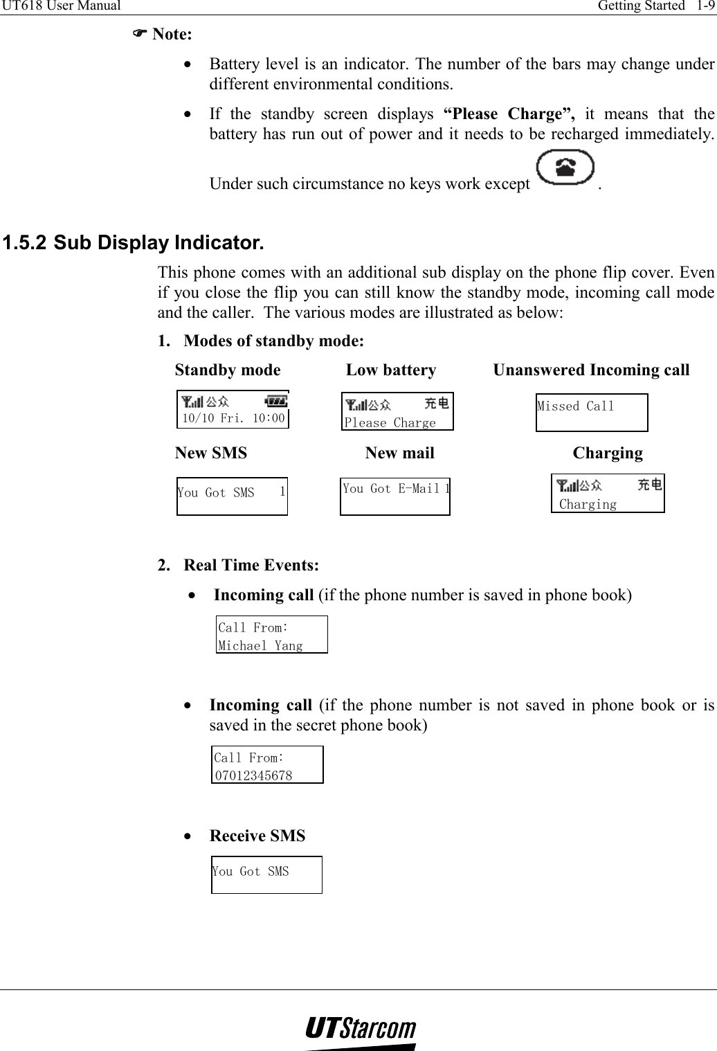 UT618 User Manual    Getting Started   1-9   )))) Note: •  Battery level is an indicator. The number of the bars may change under different environmental conditions. •  If the standby screen displays “Please Charge”, it means that the battery has run out of power and it needs to be recharged immediately. Under such circumstance no keys work except  .  1.5.2 Sub Display Indicator. This phone comes with an additional sub display on the phone flip cover. Even if you close the flip you can still know the standby mode, incoming call mode and the caller.  The various modes are illustrated as below: 1.  Modes of standby mode: Standby mode               Low battery             Unanswered Incoming call 10/10 Fri. 10:00             Please Charge                   Missed Call New SMS                     New mail                   Charging You Got SMS 1           You Got E-Mail 1                       Charging      2.  Real Time Events:  •  Incoming call (if the phone number is saved in phone book) Call From:Michael Yang   •  Incoming call (if the phone number is not saved in phone book or is saved in the secret phone book) Call From:07012345678   •  Receive SMS You Got SMS    