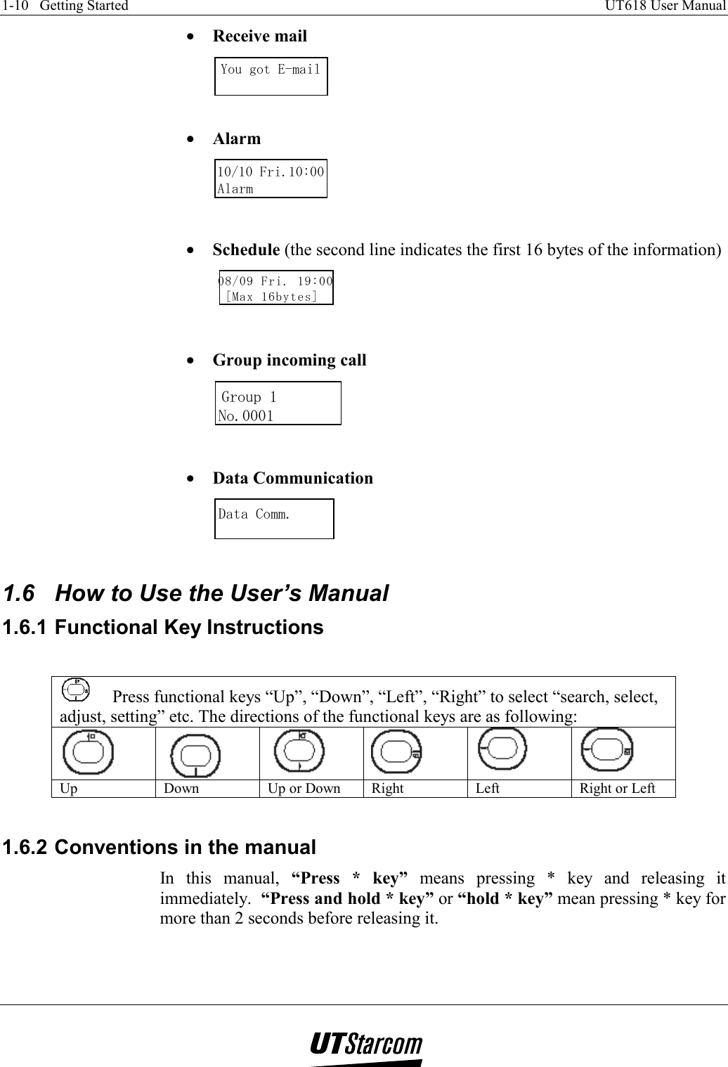 1-10   Getting Started    UT618 User Manual   •  Receive mail You got E-mail  •  Alarm 10/10 Fri.10:00Alarm   •  Schedule (the second line indicates the first 16 bytes of the information) 08/09 Fri. 19:00[Max 16bytes]   •  Group incoming call             Group 1No.0001           •  Data Communication  Data Comm.  1.6  How to Use the User’s Manual 1.6.1 Functional Key Instructions   Press functional keys “Up”, “Down”, “Left”, “Right” to select “search, select, adjust, setting” etc. The directions of the functional keys are as following:       Up  Down  Up or Down  Right  Left  Right or Left  1.6.2 Conventions in the manual In this manual, “Press * key” means pressing * key and releasing it immediately.  “Press and hold * key” or “hold * key” mean pressing * key for more than 2 seconds before releasing it.  