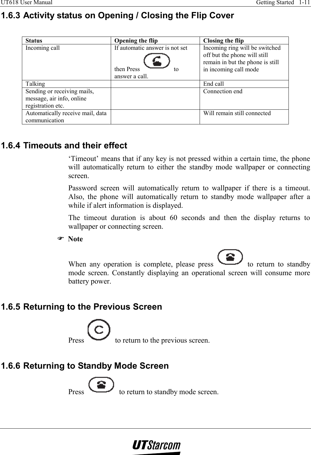 UT618 User Manual    Getting Started   1-11   1.6.3 Activity status on Opening / Closing the Flip Cover  Status  Opening the flip  Closing the flip Incoming call  If automatic answer is not set then Press  to answer a call. Incoming ring will be switched off but the phone will still remain in but the phone is still in incoming call mode Talking   End call Sending or receiving mails, message, air info, online registration etc.  Connection end Automatically receive mail, data communication   Will remain still connected  1.6.4 Timeouts and their effect ‘Timeout’ means that if any key is not pressed within a certain time, the phone will automatically return to either the standby mode wallpaper or connecting screen. Password screen will automatically return to wallpaper if there is a timeout. Also, the phone will automatically return to standby mode wallpaper after a while if alert information is displayed. The timeout duration is about 60 seconds and then the display returns to wallpaper or connecting screen. ))))  Note When any operation is complete, please press   to return to standby mode screen. Constantly displaying an operational screen will consume more battery power.  1.6.5 Returning to the Previous Screen Press     to return to the previous screen.  1.6.6 Returning to Standby Mode Screen Press     to return to standby mode screen. 