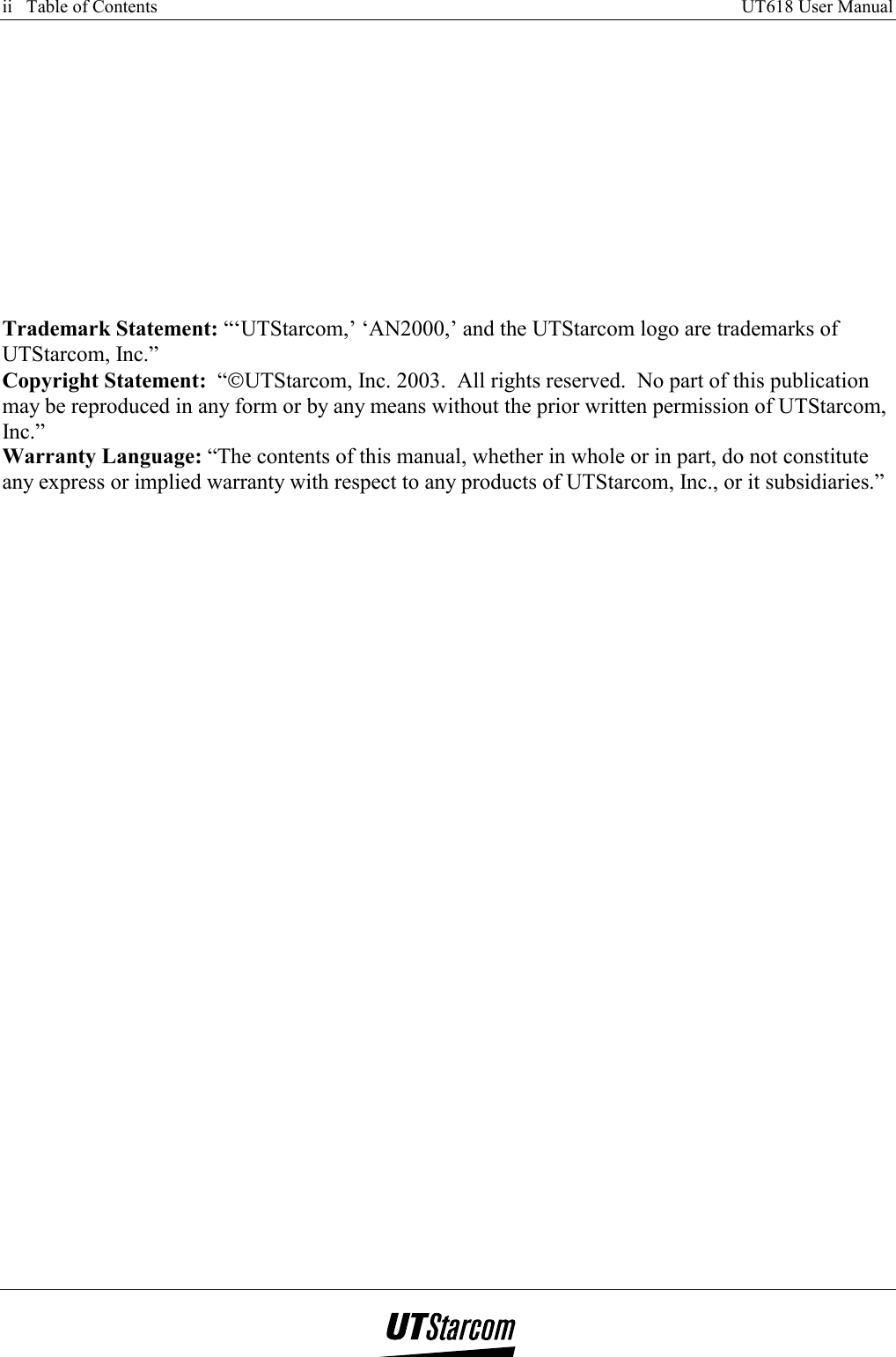 ii   Table of Contents     UT618 User Manual           Trademark Statement: “‘UTStarcom,’ ‘AN2000,’ and the UTStarcom logo are trademarks of UTStarcom, Inc.” Copyright Statement:  “UTStarcom, Inc. 2003.  All rights reserved.  No part of this publication may be reproduced in any form or by any means without the prior written permission of UTStarcom, Inc.” Warranty Language: “The contents of this manual, whether in whole or in part, do not constitute any express or implied warranty with respect to any products of UTStarcom, Inc., or it subsidiaries.”      