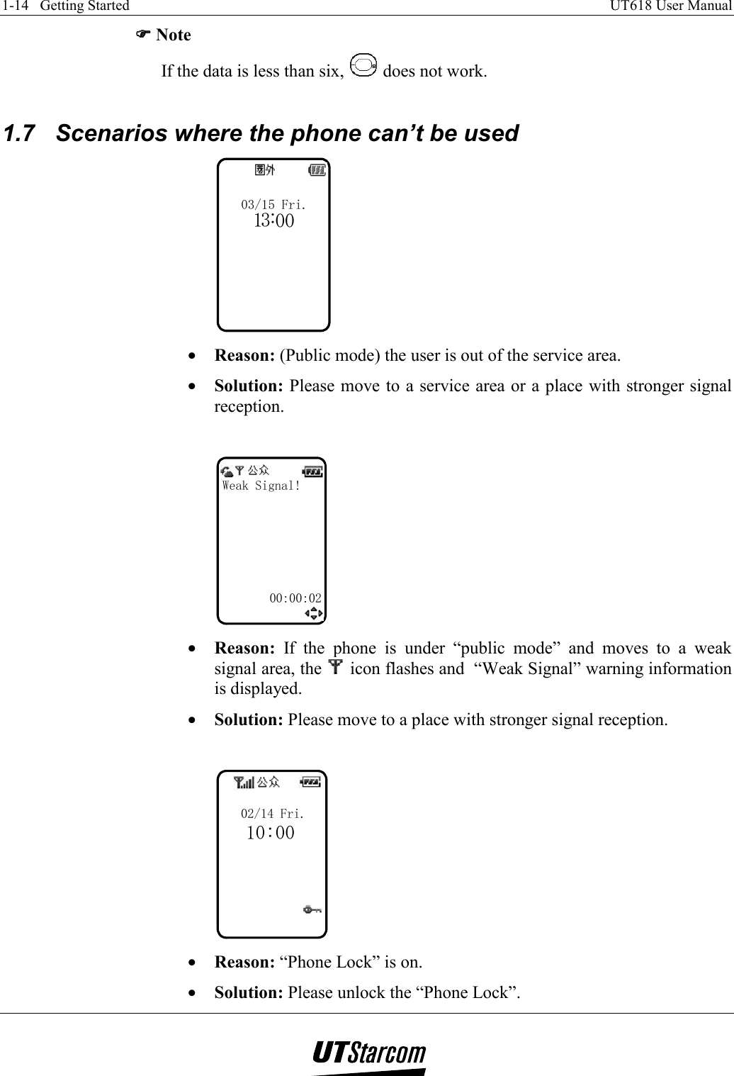 1-14   Getting Started    UT618 User Manual   )))) Note If the data is less than six,   does not work.  1.7  Scenarios where the phone can’t be used 03/15 Fri.103:0 •  Reason: (Public mode) the user is out of the service area. •  Solution: Please move to a service area or a place with stronger signal reception.  Weak Signal!00:00:02 •  Reason: If the phone is under “public mode” and moves to a weak signal area, the   icon flashes and  “Weak Signal” warning information is displayed. •  Solution: Please move to a place with stronger signal reception.  02/14 Fri.10:00 •  Reason: “Phone Lock” is on. •  Solution: Please unlock the “Phone Lock”.  