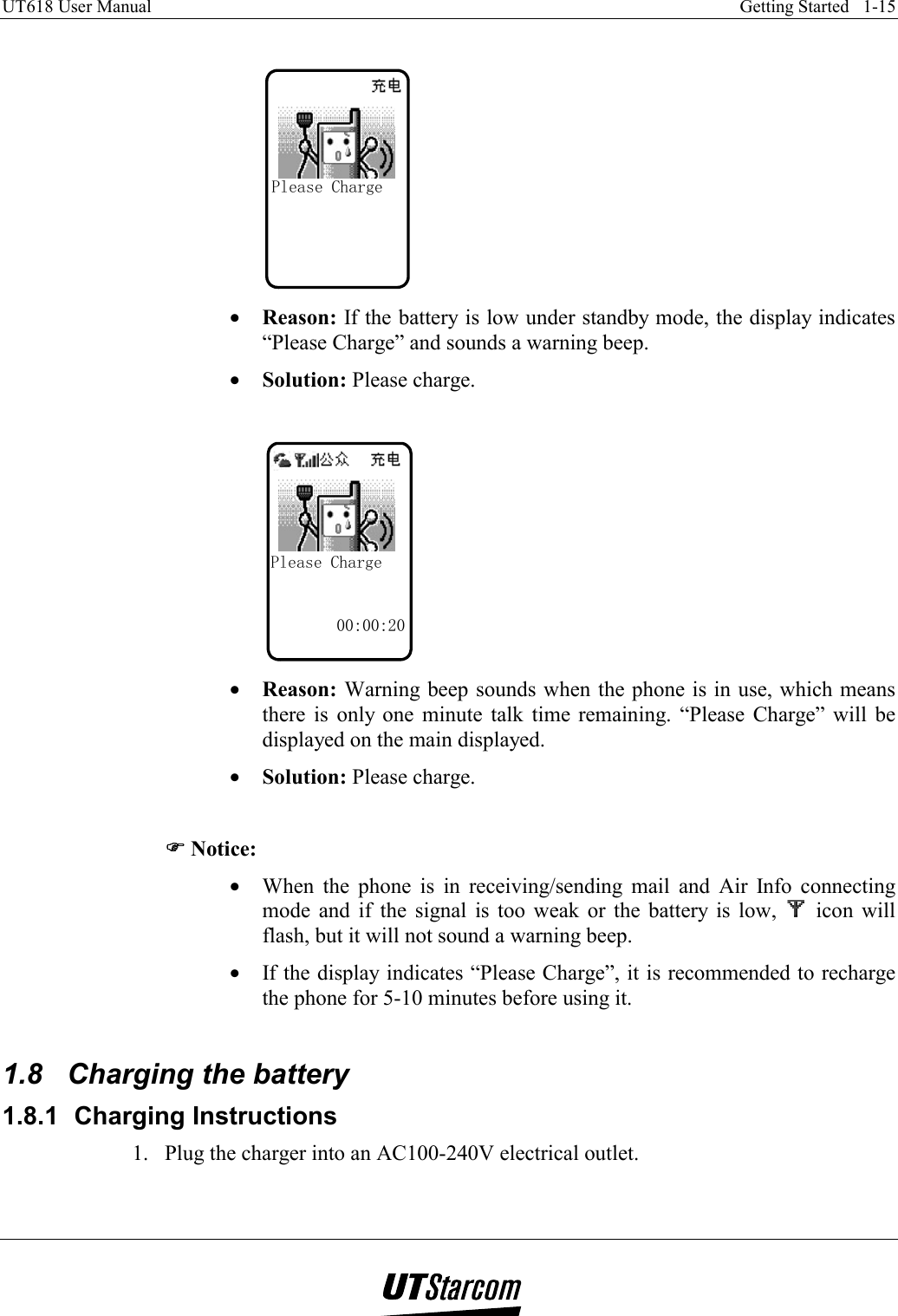 UT618 User Manual    Getting Started   1-15    Please Charge •  Reason: If the battery is low under standby mode, the display indicates “Please Charge” and sounds a warning beep. •  Solution: Please charge.  Please Charge00:00:20 •  Reason: Warning beep sounds when the phone is in use, which means there is only one minute talk time remaining. “Please Charge” will be displayed on the main displayed. •  Solution: Please charge.  )))) Notice: •  When the phone is in receiving/sending mail and Air Info connecting mode and if the signal is too weak or the battery is low,   icon will flash, but it will not sound a warning beep. •  If the display indicates “Please Charge”, it is recommended to recharge the phone for 5-10 minutes before using it.   1.8  Charging the battery 1.8.1  Charging Instructions 1.  Plug the charger into an AC100-240V electrical outlet. 