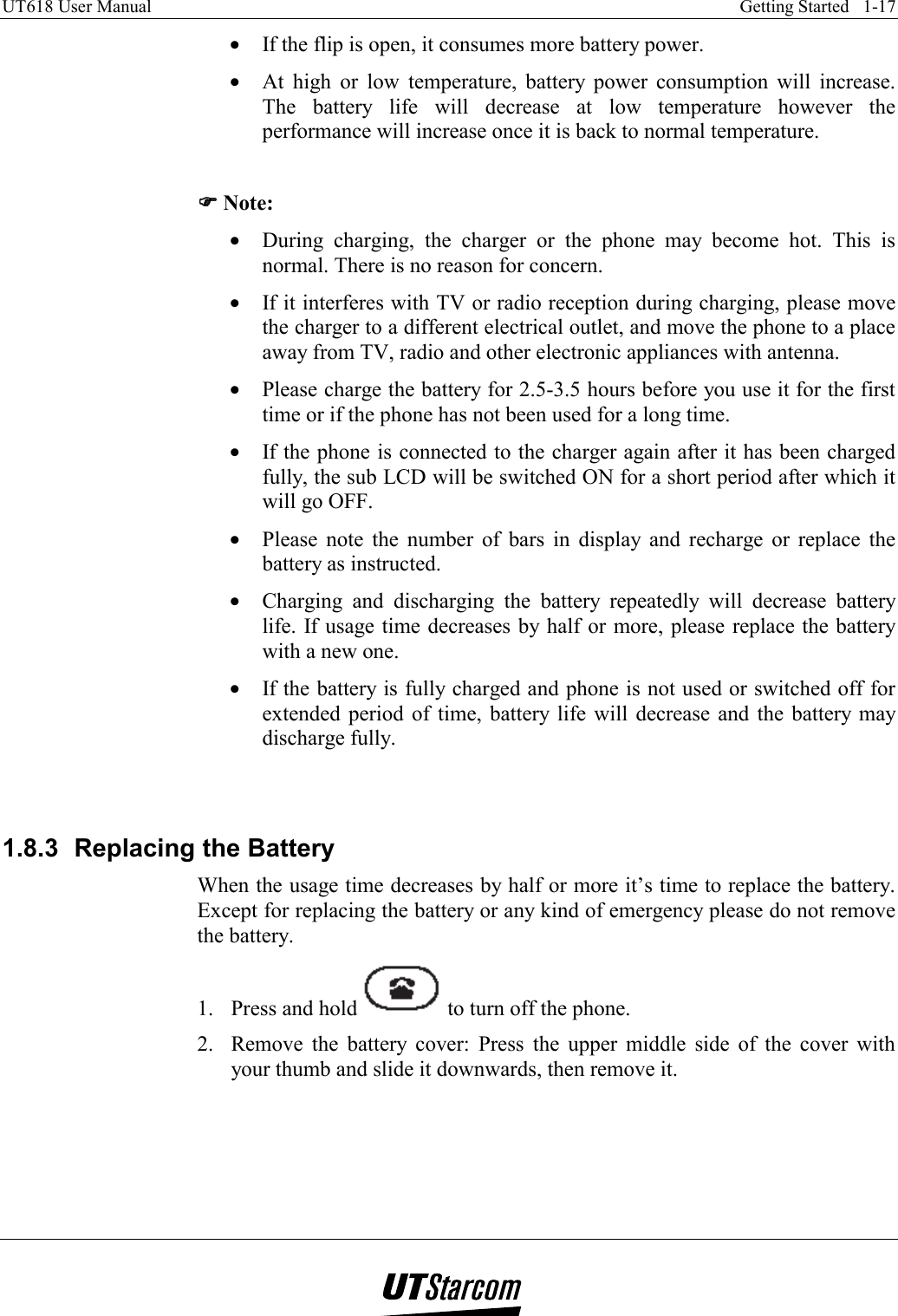 UT618 User Manual    Getting Started   1-17   •  If the flip is open, it consumes more battery power. •  At high or low temperature, battery power consumption will increase. The battery life will decrease at low temperature however the performance will increase once it is back to normal temperature.  )))) Note: •  During charging, the charger or the phone may become hot. This is normal. There is no reason for concern. •  If it interferes with TV or radio reception during charging, please move the charger to a different electrical outlet, and move the phone to a place away from TV, radio and other electronic appliances with antenna. •  Please charge the battery for 2.5-3.5 hours before you use it for the first time or if the phone has not been used for a long time. •  If the phone is connected to the charger again after it has been charged fully, the sub LCD will be switched ON for a short period after which it will go OFF. •  Please note the number of bars in display and recharge or replace the battery as instructed. •  Charging and discharging the battery repeatedly will decrease battery life. If usage time decreases by half or more, please replace the battery with a new one. •  If the battery is fully charged and phone is not used or switched off for extended period of time, battery life will decrease and the battery may discharge fully.   1.8.3  Replacing the Battery When the usage time decreases by half or more it’s time to replace the battery. Except for replacing the battery or any kind of emergency please do not remove the battery. 1.  Press and hold   to turn off the phone. 2.  Remove the battery cover: Press the upper middle side of the cover with your thumb and slide it downwards, then remove it. 