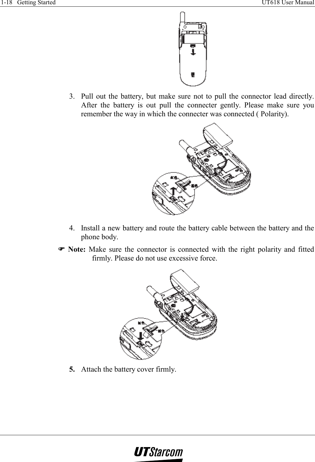 1-18   Getting Started    UT618 User Manual    3.  Pull out the battery, but make sure not to pull the connector lead directly. After the battery is out pull the connecter gently. Please make sure you remember the way in which the connecter was connected ( Polarity).  4.  Install a new battery and route the battery cable between the battery and the phone body. )))) Note: Make sure the connector is connected with the right polarity and fitted firmly. Please do not use excessive force.  5.  Attach the battery cover firmly. 