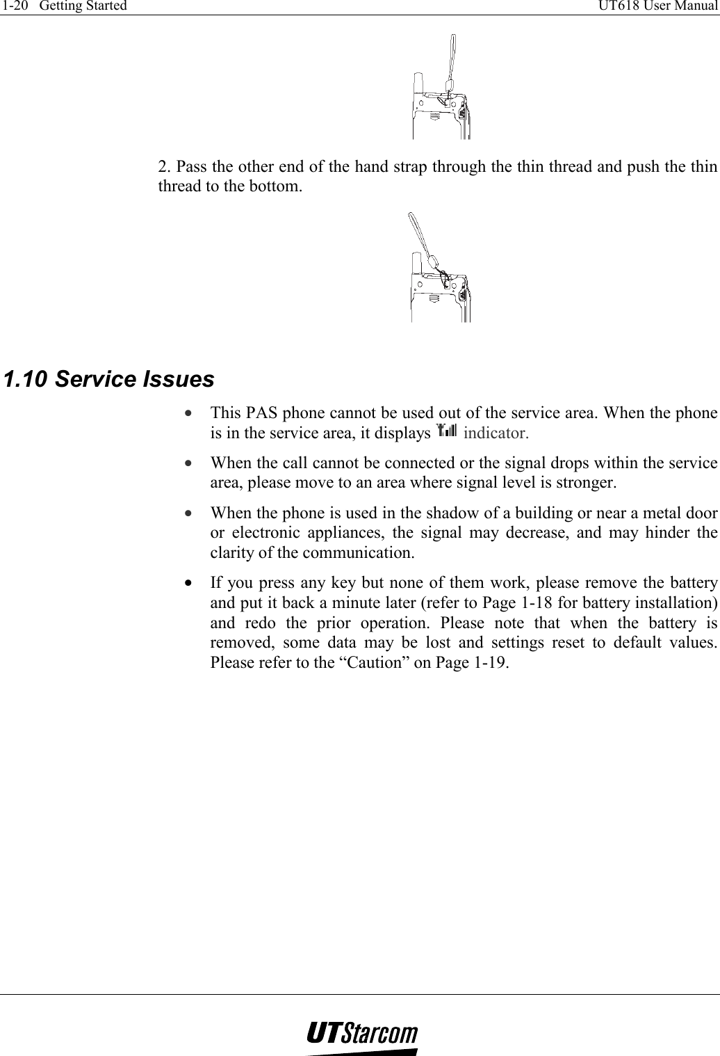 1-20   Getting Started    UT618 User Manual    2. Pass the other end of the hand strap through the thin thread and push the thin thread to the bottom.   1.10 Service Issues •  This PAS phone cannot be used out of the service area. When the phone is in the service area, it displays   indicator. •  When the call cannot be connected or the signal drops within the service area, please move to an area where signal level is stronger. •  When the phone is used in the shadow of a building or near a metal door or electronic appliances, the signal may decrease, and may hinder the clarity of the communication. •  If you press any key but none of them work, please remove the battery and put it back a minute later (refer to Page 1-18 for battery installation) and redo the prior operation. Please note that when the battery is removed, some data may be lost and settings reset to default values. Please refer to the “Caution” on Page 1-19.       