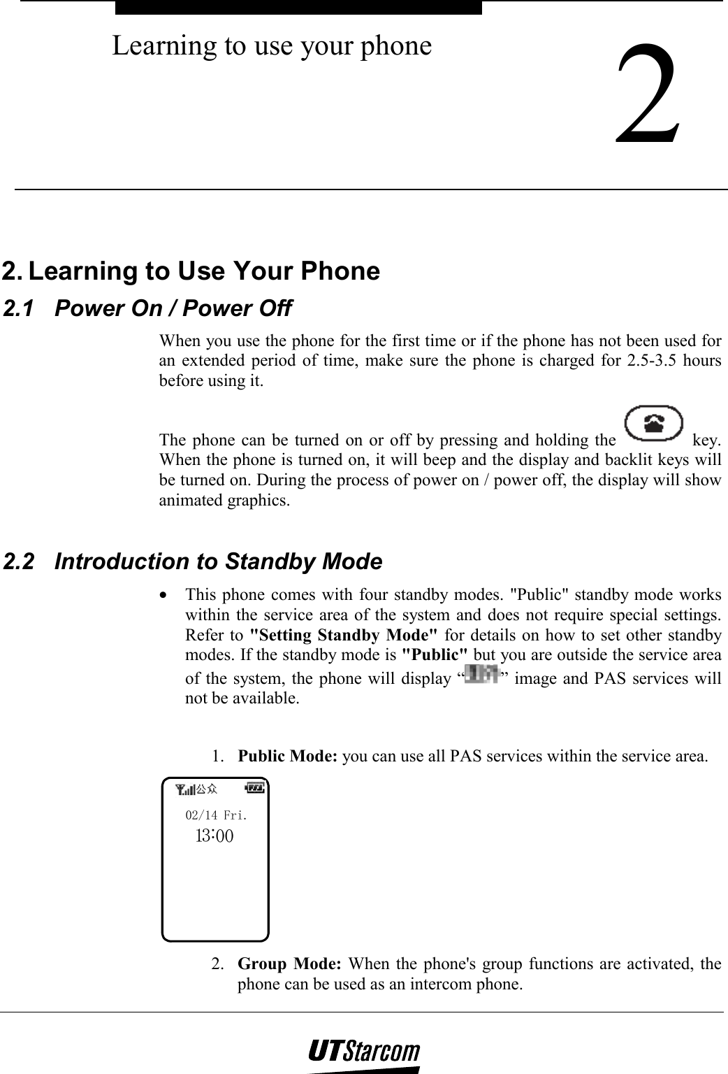  2 Learning to use your phone    2. Learning to Use Your Phone 2.1  Power On / Power Off When you use the phone for the first time or if the phone has not been used for an extended period of time, make sure the phone is charged for 2.5-3.5 hours before using it. The phone can be turned on or off by pressing and holding the   key. When the phone is turned on, it will beep and the display and backlit keys will be turned on. During the process of power on / power off, the display will show animated graphics.  2.2  Introduction to Standby Mode •  This phone comes with four standby modes. &quot;Public&quot; standby mode works within the service area of the system and does not require special settings. Refer to &quot;Setting Standby Mode&quot; for details on how to set other standby modes. If the standby mode is &quot;Public&quot; but you are outside the service area of the system, the phone will display “ ” image and PAS services will not be available.  1.  Public Mode: you can use all PAS services within the service area. 103:002/14 Fri. 2.  Group Mode: When the phone&apos;s group functions are activated, the phone can be used as an intercom phone. 